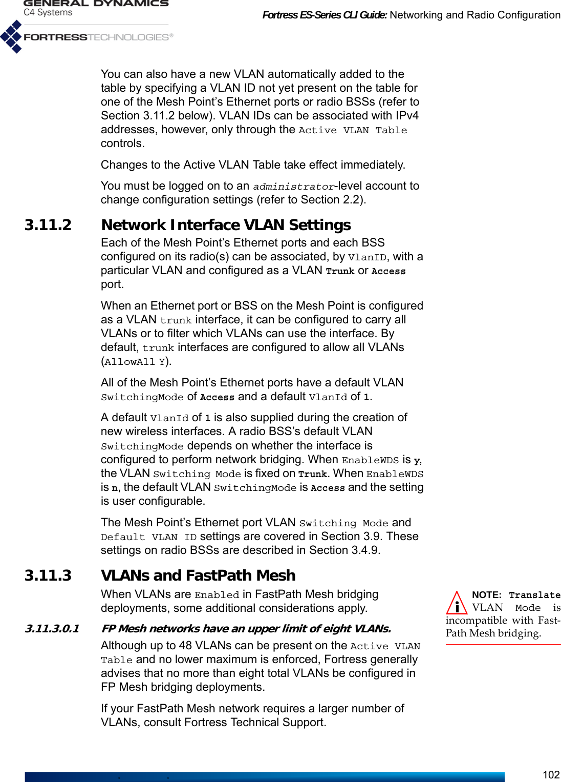 Fortress ES-Series CLI Guide: Networking and Radio Configuration102You can also have a new VLAN automatically added to the table by specifying a VLAN ID not yet present on the table for one of the Mesh Point’s Ethernet ports or radio BSSs (refer to Section 3.11.2 below). VLAN IDs can be associated with IPv4 addresses, however, only through the Active VLAN Table controls.Changes to the Active VLAN Table take effect immediately.You must be logged on to an administrator-level account to change configuration settings (refer to Section 2.2).3.11.2 Network Interface VLAN SettingsEach of the Mesh Point’s Ethernet ports and each BSS configured on its radio(s) can be associated, by VlanID, with a particular VLAN and configured as a VLAN Trunk or Access port.When an Ethernet port or BSS on the Mesh Point is configured as a VLAN trunk interface, it can be configured to carry all VLANs or to filter which VLANs can use the interface. By default, trunk interfaces are configured to allow all VLANs (AllowAll Y).All of the Mesh Point’s Ethernet ports have a default VLAN SwitchingMode of Access and a default VlanId of 1. A default VlanId of 1 is also supplied during the creation of new wireless interfaces. A radio BSS’s default VLAN SwitchingMode depends on whether the interface is configured to perform network bridging. When EnableWDS is y, the VLAN Switching Mode is fixed on Trunk. When EnableWDS is n, the default VLAN SwitchingMode is Access and the setting is user configurable. The Mesh Point’s Ethernet port VLAN Switching Mode and Default VLAN ID settings are covered in Section 3.9. These settings on radio BSSs are described in Section 3.4.9.3.11.3 VLANs and FastPath MeshNOTE: TranslateVLAN  Mode isincompatible with Fast-Path Mesh bridging.When VLANs are Enabled in FastPath Mesh bridging deployments, some additional considerations apply.3.11.3.0.1 FP Mesh networks have an upper limit of eight VLANs.Although up to 48 VLANs can be present on the Active VLAN Table and no lower maximum is enforced, Fortress generally advises that no more than eight total VLANs be configured in FP Mesh bridging deployments.If your FastPath Mesh network requires a larger number of VLANs, consult Fortress Technical Support.