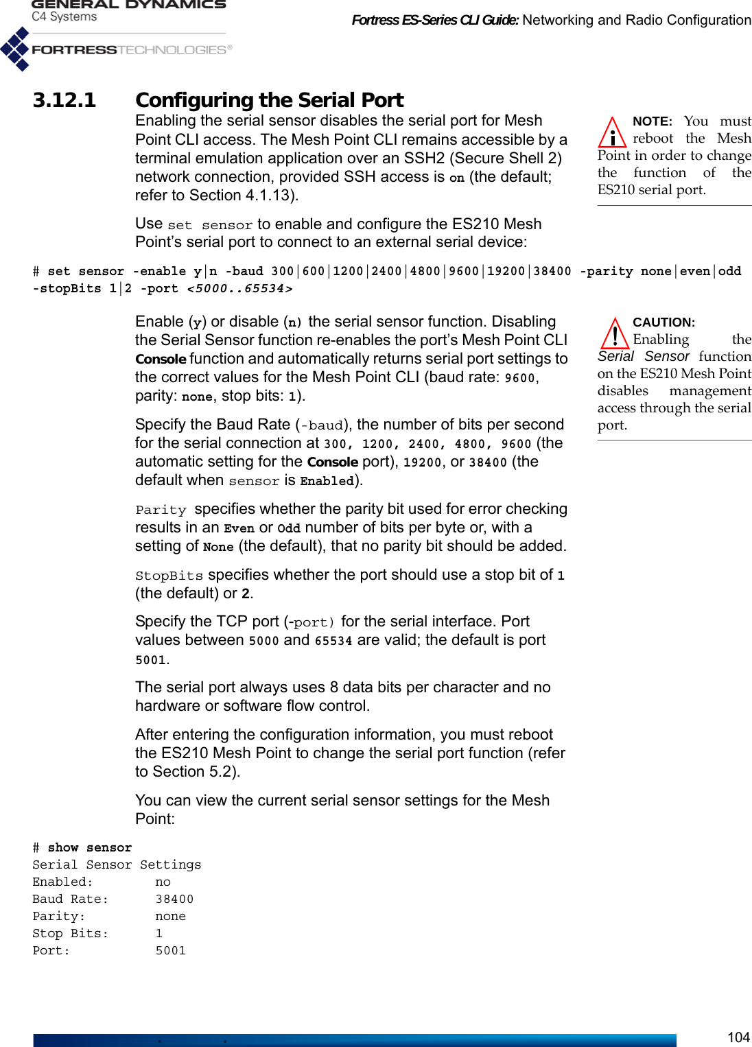 Fortress ES-Series CLI Guide: Networking and Radio Configuration1043.12.1 Configuring the Serial Port NOTE: You mustreboot the MeshPoint in order to changethe function of theES210 serial port.Enabling the serial sensor disables the serial port for Mesh Point CLI access. The Mesh Point CLI remains accessible by a terminal emulation application over an SSH2 (Secure Shell 2) network connection, provided SSH access is on (the default; refer to Section 4.1.13).Use set sensor to enable and configure the ES210 Mesh Point’s serial port to connect to an external serial device:# set sensor -enable y|n -baud 300|600|1200|2400|4800|9600|19200|38400 -parity none|even|odd-stopBits 1|2 -port &lt;5000..65534&gt;CAUTION:Enabling theSerial Sensor functionon the ES210 Mesh Pointdisables managementaccess through the serialport.Enable (y) or disable (n) the serial sensor function. Disabling the Serial Sensor function re-enables the port’s Mesh Point CLI Console function and automatically returns serial port settings to the correct values for the Mesh Point CLI (baud rate: 9600, parity: none, stop bits: 1). Specify the Baud Rate (-baud), the number of bits per second for the serial connection at 300, 1200, 2400, 4800, 9600 (the automatic setting for the Console port), 19200, or 38400 (the default when sensor is Enabled). Parity specifies whether the parity bit used for error checking results in an Even or Odd number of bits per byte or, with a setting of None (the default), that no parity bit should be added.StopBits specifies whether the port should use a stop bit of 1 (the default) or 2.Specify the TCP port (-port) for the serial interface. Port values between 5000 and 65534 are valid; the default is port 5001. The serial port always uses 8 data bits per character and no hardware or software flow control.After entering the configuration information, you must reboot the ES210 Mesh Point to change the serial port function (refer to Section 5.2). You can view the current serial sensor settings for the Mesh Point:# show sensorSerial Sensor SettingsEnabled:        noBaud Rate:      38400Parity:         noneStop Bits:      1Port:           5001