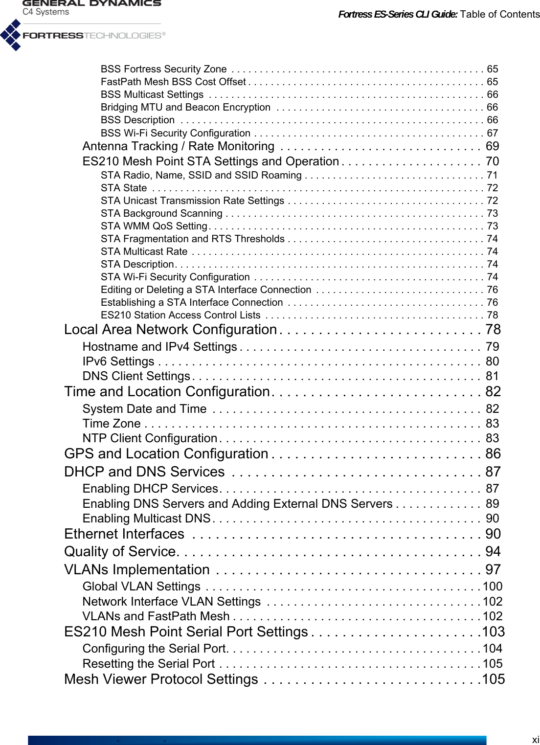 Fortress ES-Series CLI Guide: Table of ContentsxiBSS Fortress Security Zone  . . . . . . . . . . . . . . . . . . . . . . . . . . . . . . . . . . . . . . . . . . . . . 65FastPath Mesh BSS Cost Offset . . . . . . . . . . . . . . . . . . . . . . . . . . . . . . . . . . . . . . . . . . 65BSS Multicast Settings  . . . . . . . . . . . . . . . . . . . . . . . . . . . . . . . . . . . . . . . . . . . . . . . . . 66Bridging MTU and Beacon Encryption  . . . . . . . . . . . . . . . . . . . . . . . . . . . . . . . . . . . . . 66BSS Description  . . . . . . . . . . . . . . . . . . . . . . . . . . . . . . . . . . . . . . . . . . . . . . . . . . . . . . 66BSS Wi-Fi Security Configuration . . . . . . . . . . . . . . . . . . . . . . . . . . . . . . . . . . . . . . . . . 67Antenna Tracking / Rate Monitoring  . . . . . . . . . . . . . . . . . . . . . . . . . . . . . .  69ES210 Mesh Point STA Settings and Operation . . . . . . . . . . . . . . . . . . . . .  70STA Radio, Name, SSID and SSID Roaming . . . . . . . . . . . . . . . . . . . . . . . . . . . . . . . . 71STA State  . . . . . . . . . . . . . . . . . . . . . . . . . . . . . . . . . . . . . . . . . . . . . . . . . . . . . . . . . . . 72STA Unicast Transmission Rate Settings . . . . . . . . . . . . . . . . . . . . . . . . . . . . . . . . . . . 72STA Background Scanning . . . . . . . . . . . . . . . . . . . . . . . . . . . . . . . . . . . . . . . . . . . . . . 73STA WMM QoS Setting. . . . . . . . . . . . . . . . . . . . . . . . . . . . . . . . . . . . . . . . . . . . . . . . . 73STA Fragmentation and RTS Thresholds . . . . . . . . . . . . . . . . . . . . . . . . . . . . . . . . . . . 74STA Multicast Rate . . . . . . . . . . . . . . . . . . . . . . . . . . . . . . . . . . . . . . . . . . . . . . . . . . . . 74STA Description. . . . . . . . . . . . . . . . . . . . . . . . . . . . . . . . . . . . . . . . . . . . . . . . . . . . . . . 74STA Wi-Fi Security Configuration . . . . . . . . . . . . . . . . . . . . . . . . . . . . . . . . . . . . . . . . . 74Editing or Deleting a STA Interface Connection  . . . . . . . . . . . . . . . . . . . . . . . . . . . . . . 76Establishing a STA Interface Connection  . . . . . . . . . . . . . . . . . . . . . . . . . . . . . . . . . . . 76ES210 Station Access Control Lists  . . . . . . . . . . . . . . . . . . . . . . . . . . . . . . . . . . . . . . . 78Local Area Network Configuration . . . . . . . . . . . . . . . . . . . . . . . . . . 78Hostname and IPv4 Settings . . . . . . . . . . . . . . . . . . . . . . . . . . . . . . . . . . . .  79IPv6 Settings . . . . . . . . . . . . . . . . . . . . . . . . . . . . . . . . . . . . . . . . . . . . . . . .  80DNS Client Settings. . . . . . . . . . . . . . . . . . . . . . . . . . . . . . . . . . . . . . . . . . .  81Time and Location Configuration. . . . . . . . . . . . . . . . . . . . . . . . . . . 82System Date and Time  . . . . . . . . . . . . . . . . . . . . . . . . . . . . . . . . . . . . . . . .  82Time Zone . . . . . . . . . . . . . . . . . . . . . . . . . . . . . . . . . . . . . . . . . . . . . . . . . .  83NTP Client Configuration . . . . . . . . . . . . . . . . . . . . . . . . . . . . . . . . . . . . . . .  83GPS and Location Configuration . . . . . . . . . . . . . . . . . . . . . . . . . . . 86DHCP and DNS Services  . . . . . . . . . . . . . . . . . . . . . . . . . . . . . . . . 87Enabling DHCP Services. . . . . . . . . . . . . . . . . . . . . . . . . . . . . . . . . . . . . . .  87Enabling DNS Servers and Adding External DNS Servers . . . . . . . . . . . . .  89Enabling Multicast DNS. . . . . . . . . . . . . . . . . . . . . . . . . . . . . . . . . . . . . . . .  90Ethernet Interfaces  . . . . . . . . . . . . . . . . . . . . . . . . . . . . . . . . . . . . . 90Quality of Service. . . . . . . . . . . . . . . . . . . . . . . . . . . . . . . . . . . . . . . 94VLANs Implementation  . . . . . . . . . . . . . . . . . . . . . . . . . . . . . . . . . . 97Global VLAN Settings . . . . . . . . . . . . . . . . . . . . . . . . . . . . . . . . . . . . . . . . . 100Network Interface VLAN Settings  . . . . . . . . . . . . . . . . . . . . . . . . . . . . . . . . 102VLANs and FastPath Mesh . . . . . . . . . . . . . . . . . . . . . . . . . . . . . . . . . . . . .102ES210 Mesh Point Serial Port Settings . . . . . . . . . . . . . . . . . . . . . .103Configuring the Serial Port. . . . . . . . . . . . . . . . . . . . . . . . . . . . . . . . . . . . . . 104Resetting the Serial Port . . . . . . . . . . . . . . . . . . . . . . . . . . . . . . . . . . . . . . . 105Mesh Viewer Protocol Settings . . . . . . . . . . . . . . . . . . . . . . . . . . . .105