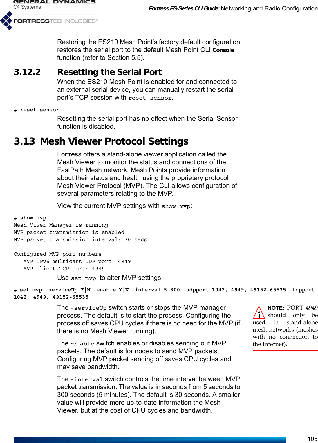 Fortress ES-Series CLI Guide: Networking and Radio Configuration105Restoring the ES210 Mesh Point’s factory default configuration restores the serial port to the default Mesh Point CLI Console function (refer to Section 5.5). 3.12.2 Resetting the Serial PortWhen the ES210 Mesh Point is enabled for and connected to an external serial device, you can manually restart the serial port’s TCP session with reset sensor.# reset sensorResetting the serial port has no effect when the Serial Sensor function is disabled.3.13 Mesh Viewer Protocol SettingsFortress offers a stand-alone viewer application called the Mesh Viewer to monitor the status and connections of the FastPath Mesh network. Mesh Points provide information about their status and health using the proprietary protocol Mesh Viewer Protocol (MVP). The CLI allows configuration of several parameters relating to the MVP.View the current MVP settings with show mvp:# show mvpMesh Viwer Manager is runningMVP packet transmission is enabledMVP packet transmission interval: 30 secsConfigured MVP port numbers   MVP IPv6 multicast UDP port: 4949   MVP client TCP port: 4949Use set mvp to alter MVP settings:# set mvp -serviceUp Y|N -enable Y|N -interval 5-300 -udpport 1042, 4949, 49152-65535 -tcpport 1042, 4949, 49152-65535NOTE: PORT 4949should only beused in stand-alonemesh networks (mesheswith no connection tothe Internet).The -serviceUp switch starts or stops the MVP manager process. The default is to start the process. Configuring the process off saves CPU cycles if there is no need for the MVP (if there is no Mesh Viewer running).The -enable switch enables or disables sending out MVP packets. The default is for nodes to send MVP packets. Configuring MVP packet sending off saves CPU cycles and may save bandwidth.The -interval switch controls the time interval between MVP packet transmission. The value is in seconds from 5 seconds to 300 seconds (5 minutes). The default is 30 seconds. A smaller value will provide more up-to-date information the Mesh Viewer, but at the cost of CPU cycles and bandwidth.