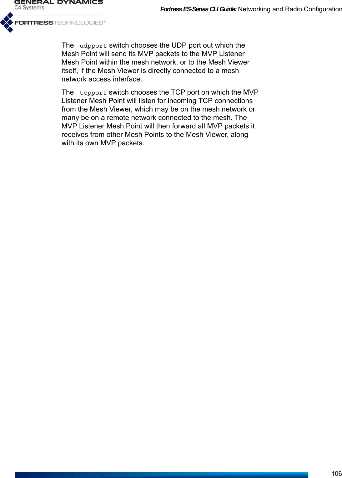 Fortress ES-Series CLI Guide: Networking and Radio Configuration106The -udpport switch chooses the UDP port out which the Mesh Point will send its MVP packets to the MVP Listener Mesh Point within the mesh network, or to the Mesh Viewer itself, if the Mesh Viewer is directly connected to a mesh network access interface.The -tcpport switch chooses the TCP port on which the MVP Listener Mesh Point will listen for incoming TCP connections from the Mesh Viewer, which may be on the mesh network or many be on a remote network connected to the mesh. The MVP Listener Mesh Point will then forward all MVP packets it receives from other Mesh Points to the Mesh Viewer, along with its own MVP packets.