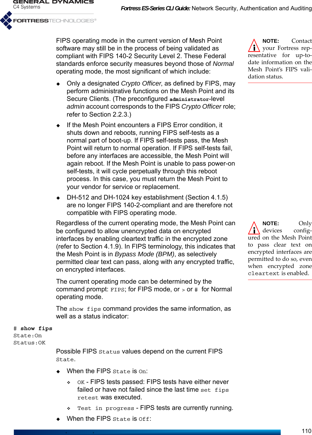 Fortress ES-Series CLI Guide: Network Security, Authentication and Auditing110NOTE: Contactyour Fortress rep-resentative for up-to-date information on theMesh Point’s FIPS vali-dation status.FIPS operating mode in the current version of Mesh Point software may still be in the process of being validated as compliant with FIPS 140-2 Security Level 2. These Federal standards enforce security measures beyond those of Normal operating mode, the most significant of which include:Only a designated Crypto Officer, as defined by FIPS, may perform administrative functions on the Mesh Point and its Secure Clients. (The preconfigured administrator-level admin account corresponds to the FIPS Crypto Officer role; refer to Section 2.2.3.)If the Mesh Point encounters a FIPS Error condition, it shuts down and reboots, running FIPS self-tests as a normal part of boot-up. If FIPS self-tests pass, the Mesh Point will return to normal operation. If FIPS self-tests fail, before any interfaces are accessible, the Mesh Point will again reboot. If the Mesh Point is unable to pass power-on self-tests, it will cycle perpetually through this reboot process. In this case, you must return the Mesh Point to your vendor for service or replacement.DH-512 and DH-1024 key establishment (Section 4.1.5) are no longer FIPS 140-2-compliant and are therefore not compatible with FIPS operating mode.NOTE: Onlydevices config-ured on the Mesh Pointto pass clear text onencrypted interfaces arepermitted to do so, evenwhen encrypted zonecleartext is enabled.Regardless of the current operating mode, the Mesh Point can be configured to allow unencrypted data on encrypted interfaces by enabling cleartext traffic in the encrypted zone (refer to Section 4.1.9). In FIPS terminology, this indicates that the Mesh Point is in Bypass Mode (BPM), as selectively permitted clear text can pass, along with any encrypted traffic, on encrypted interfaces.The current operating mode can be determined by the command prompt: FIPS; for FIPS mode, or &gt; or # for Normal operating mode.The show fips command provides the same information, as well as a status indicator:# show fipsState:OnStatus:OKPossible FIPS Status values depend on the current FIPS State.When the FIPS State is On:OK - FIPS tests passed: FIPS tests have either never failed or have not failed since the last time set fips retest was executed.Test in progress - FIPS tests are currently running.When the FIPS State is Off: