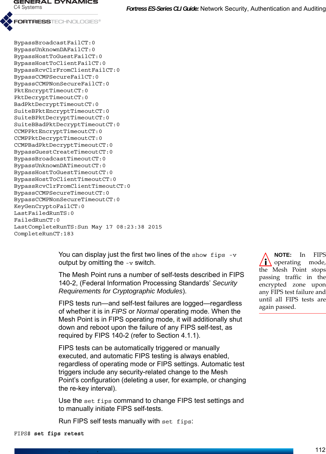 Fortress ES-Series CLI Guide: Network Security, Authentication and Auditing112BypassBroadcastFailCT:0BypassUnknownDAFailCT:0BypassHostToGuestFailCT:0BypassHostToClientFailCT:0BypassRcvClrFromClientFailCT:0BypassCCMPSecureFailCT:0BypassCCMPNonSecureFailCT:0PktEncryptTimeoutCT:0PktDecryptTimeoutCT:0BadPktDecryptTimeoutCT:0SuiteBPktEncryptTimeoutCT:0SuiteBPktDecryptTimeoutCT:0SuiteBBadPktDecryptTimeoutCT:0CCMPPktEncryptTimeoutCT:0CCMPPktDecryptTimeoutCT:0CCMPBadPktDecryptTimeoutCT:0BypassGuestCreateTimeoutCT:0BypassBroadcastTimeoutCT:0BypassUnknownDATimeoutCT:0BypassHostToGuestTimeoutCT:0BypassHostToClientTimeoutCT:0BypassRcvClrFromClientTimeoutCT:0BypassCCMPSecureTimeoutCT:0BypassCCMPNonSecureTimeoutCT:0KeyGenCryptoFailCT:0LastFailedRunTS:0FailedRunCT:0LastCompleteRunTS:Sun May 17 08:23:38 2015CompleteRunCT:183NOTE: In FIPSoperating mode,the Mesh Point stopspassing traffic in theencrypted zone uponany FIPS test failure anduntil all FIPS tests areagain passed.You can display just the first two lines of the show fips -v output by omitting the -v switch.The Mesh Point runs a number of self-tests described in FIPS 140-2, (Federal Information Processing Standards’ Security Requirements for Cryptographic Modules).FIPS tests run—and self-test failures are logged—regardless of whether it is in FIPS or Normal operating mode. When the Mesh Point is in FIPS operating mode, it will additionally shut down and reboot upon the failure of any FIPS self-test, as required by FIPS 140-2 (refer to Section 4.1.1).FIPS tests can be automatically triggered or manually executed, and automatic FIPS testing is always enabled, regardless of operating mode or FIPS settings. Automatic test triggers include any security-related change to the Mesh Point’s configuration (deleting a user, for example, or changing the re-key interval). Use the set fips command to change FIPS test settings and to manually initiate FIPS self-tests.Run FIPS self tests manually with set fips:FIPS# set fips retest