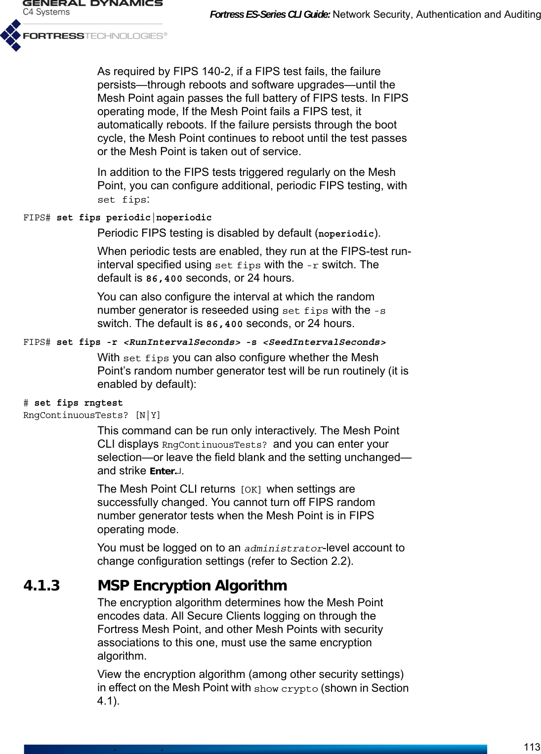 Fortress ES-Series CLI Guide: Network Security, Authentication and Auditing113As required by FIPS 140-2, if a FIPS test fails, the failure persists—through reboots and software upgrades—until the Mesh Point again passes the full battery of FIPS tests. In FIPS operating mode, If the Mesh Point fails a FIPS test, it automatically reboots. If the failure persists through the boot cycle, the Mesh Point continues to reboot until the test passes or the Mesh Point is taken out of service. In addition to the FIPS tests triggered regularly on the Mesh Point, you can configure additional, periodic FIPS testing, with set fips:FIPS# set fips periodic|noperiodicPeriodic FIPS testing is disabled by default (noperiodic). When periodic tests are enabled, they run at the FIPS-test run-interval specified using set fips with the -r switch. The default is 86,400 seconds, or 24 hours.You can also configure the interval at which the random number generator is reseeded using set fips with the -s switch. The default is 86,400 seconds, or 24 hours.FIPS# set fips -r &lt;RunIntervalSeconds&gt; -s &lt;SeedIntervalSeconds&gt;With set fips you can also configure whether the Mesh Point’s random number generator test will be run routinely (it is enabled by default):# set fips rngtestRngContinuousTests? [N|Y]This command can be run only interactively. The Mesh Point CLI displays RngContinuousTests? and you can enter your selection—or leave the field blank and the setting unchanged—and strike Enter↵.The Mesh Point CLI returns [OK] when settings are successfully changed. You cannot turn off FIPS random number generator tests when the Mesh Point is in FIPS operating mode.You must be logged on to an administrator-level account to change configuration settings (refer to Section 2.2).4.1.3 MSP Encryption Algorithm The encryption algorithm determines how the Mesh Point encodes data. All Secure Clients logging on through the Fortress Mesh Point, and other Mesh Points with security associations to this one, must use the same encryption algorithm. View the encryption algorithm (among other security settings) in effect on the Mesh Point with show crypto (shown in Section 4.1). 