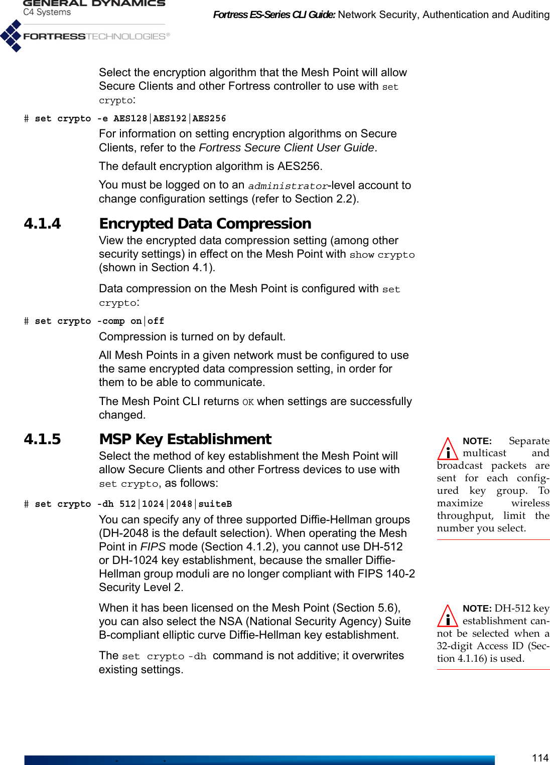 Fortress ES-Series CLI Guide: Network Security, Authentication and Auditing114Select the encryption algorithm that the Mesh Point will allow Secure Clients and other Fortress controller to use with set crypto:# set crypto -e AES128|AES192|AES256For information on setting encryption algorithms on Secure Clients, refer to the Fortress Secure Client User Guide.The default encryption algorithm is AES256.You must be logged on to an administrator-level account to change configuration settings (refer to Section 2.2).4.1.4 Encrypted Data Compression View the encrypted data compression setting (among other security settings) in effect on the Mesh Point with show crypto (shown in Section 4.1). Data compression on the Mesh Point is configured with set crypto:# set crypto -comp on|offCompression is turned on by default.All Mesh Points in a given network must be configured to use the same encrypted data compression setting, in order for them to be able to communicate.The Mesh Point CLI returns OK when settings are successfully changed.NOTE: Separatemulticast andbroadcast packets aresent for each config-ured key group. Tomaximize wirelessthroughput, limit thenumber you select. 4.1.5 MSP Key Establishment Select the method of key establishment the Mesh Point will allow Secure Clients and other Fortress devices to use with set crypto, as follows:# set crypto -dh 512|1024|2048|suiteBYou can specify any of three supported Diffie-Hellman groups (DH-2048 is the default selection). When operating the Mesh Point in FIPS mode (Section 4.1.2), you cannot use DH-512 or DH-1024 key establishment, because the smaller Diffie-Hellman group moduli are no longer compliant with FIPS 140-2 Security Level 2. NOTE: DH-512 keyestablishment can-not be selected when a32-digit Access ID (Sec-tion 4.1.16) is used.When it has been licensed on the Mesh Point (Section 5.6), you can also select the NSA (National Security Agency) Suite B-compliant elliptic curve Diffie-Hellman key establishment. The set crypto -dh command is not additive; it overwrites existing settings.