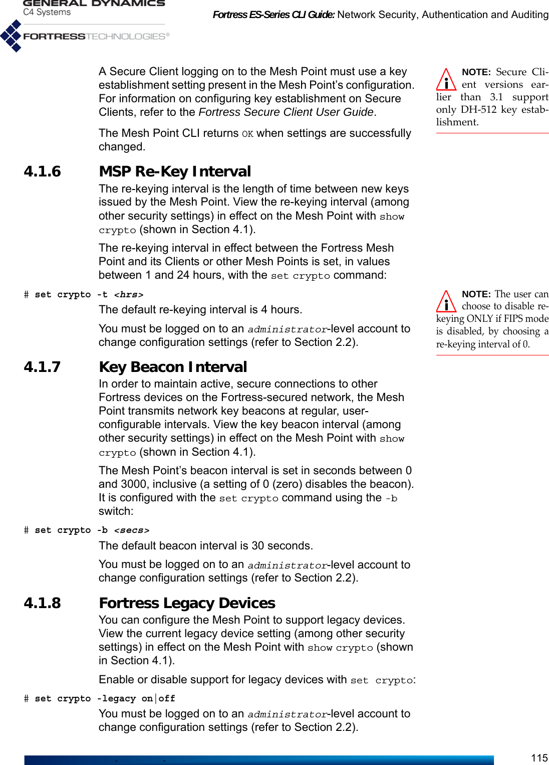 Fortress ES-Series CLI Guide: Network Security, Authentication and Auditing115NOTE: Secure Cli-ent versions ear-lier than 3.1 supportonly DH-512 key estab-lishment.A Secure Client logging on to the Mesh Point must use a key establishment setting present in the Mesh Point’s configuration. For information on configuring key establishment on Secure Clients, refer to the Fortress Secure Client User Guide.The Mesh Point CLI returns OK when settings are successfully changed.4.1.6 MSP Re-Key Interval The re-keying interval is the length of time between new keys issued by the Mesh Point. View the re-keying interval (among other security settings) in effect on the Mesh Point with show crypto (shown in Section 4.1).The re-keying interval in effect between the Fortress Mesh Point and its Clients or other Mesh Points is set, in values between 1 and 24 hours, with the set crypto command:NOTE: The user canchoose to disable re-keying ONLY if FIPS modeis disabled, by choosing are-keying interval of 0.# set crypto -t &lt;hrs&gt;The default re-keying interval is 4 hours.You must be logged on to an administrator-level account to change configuration settings (refer to Section 2.2).4.1.7 Key Beacon Interval In order to maintain active, secure connections to other Fortress devices on the Fortress-secured network, the Mesh Point transmits network key beacons at regular, user-configurable intervals. View the key beacon interval (among other security settings) in effect on the Mesh Point with show crypto (shown in Section 4.1).The Mesh Point’s beacon interval is set in seconds between 0 and 3000, inclusive (a setting of 0 (zero) disables the beacon). It is configured with the set crypto command using the -b switch:# set crypto -b &lt;secs&gt;The default beacon interval is 30 seconds.You must be logged on to an administrator-level account to change configuration settings (refer to Section 2.2).4.1.8 Fortress Legacy Devices You can configure the Mesh Point to support legacy devices. View the current legacy device setting (among other security settings) in effect on the Mesh Point with show crypto (shown in Section 4.1).Enable or disable support for legacy devices with set crypto:# set crypto -legacy on|offYou must be logged on to an administrator-level account to change configuration settings (refer to Section 2.2).