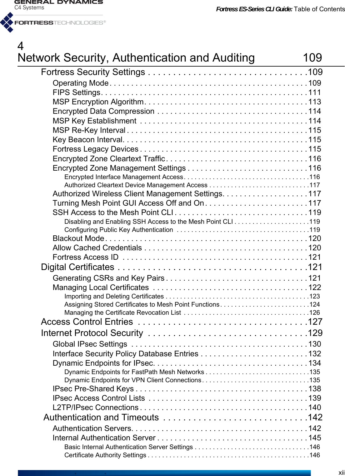 Fortress ES-Series CLI Guide: Table of Contentsxii4Network Security, Authentication and Auditing 109Fortress Security Settings . . . . . . . . . . . . . . . . . . . . . . . . . . . . . . . .109Operating Mode. . . . . . . . . . . . . . . . . . . . . . . . . . . . . . . . . . . . . . . . . . . . . . 109FIPS Settings. . . . . . . . . . . . . . . . . . . . . . . . . . . . . . . . . . . . . . . . . . . . . . . . 111MSP Encryption Algorithm. . . . . . . . . . . . . . . . . . . . . . . . . . . . . . . . . . . . . . 113Encrypted Data Compression . . . . . . . . . . . . . . . . . . . . . . . . . . . . . . . . . . . 114MSP Key Establishment  . . . . . . . . . . . . . . . . . . . . . . . . . . . . . . . . . . . . . . . 114MSP Re-Key Interval . . . . . . . . . . . . . . . . . . . . . . . . . . . . . . . . . . . . . . . . . . 115Key Beacon Interval. . . . . . . . . . . . . . . . . . . . . . . . . . . . . . . . . . . . . . . . . . . 115Fortress Legacy Devices . . . . . . . . . . . . . . . . . . . . . . . . . . . . . . . . . . . . . . . 115Encrypted Zone Cleartext Traffic. . . . . . . . . . . . . . . . . . . . . . . . . . . . . . . . . 116Encrypted Zone Management Settings . . . . . . . . . . . . . . . . . . . . . . . . . . . . 116Encrypted Interface Management Access . . . . . . . . . . . . . . . . . . . . . . . . . . . . . . . . . . .116Authorized Cleartext Device Management Access . . . . . . . . . . . . . . . . . . . . . . . . . . . .117Authorized Wireless Client Management Settings. . . . . . . . . . . . . . . . . . . . 117Turning Mesh Point GUI Access Off and On . . . . . . . . . . . . . . . . . . . . . . . . 117SSH Access to the Mesh Point CLI . . . . . . . . . . . . . . . . . . . . . . . . . . . . . . . 119Disabling and Enabling SSH Access to the Mesh Point CLI . . . . . . . . . . . . . . . . . . . . .119Configuring Public Key Authentication  . . . . . . . . . . . . . . . . . . . . . . . . . . . . . . . . . . . . .119Blackout Mode. . . . . . . . . . . . . . . . . . . . . . . . . . . . . . . . . . . . . . . . . . . . . . . 120Allow Cached Credentials . . . . . . . . . . . . . . . . . . . . . . . . . . . . . . . . . . . . . . 120Fortress Access ID  . . . . . . . . . . . . . . . . . . . . . . . . . . . . . . . . . . . . . . . . . . . 121Digital Certificates . . . . . . . . . . . . . . . . . . . . . . . . . . . . . . . . . . . . . .121Generating CSRs and Key Pairs . . . . . . . . . . . . . . . . . . . . . . . . . . . . . . . . . 121Managing Local Certificates  . . . . . . . . . . . . . . . . . . . . . . . . . . . . . . . . . . . . 122Importing and Deleting Certificates . . . . . . . . . . . . . . . . . . . . . . . . . . . . . . . . . . . . . . . .123Assigning Stored Certificates to Mesh Point Functions . . . . . . . . . . . . . . . . . . . . . . . . .124Managing the Certificate Revocation List  . . . . . . . . . . . . . . . . . . . . . . . . . . . . . . . . . . .126Access Control Entries  . . . . . . . . . . . . . . . . . . . . . . . . . . . . . . . . . .127Internet Protocol Security  . . . . . . . . . . . . . . . . . . . . . . . . . . . . . . . .129Global IPsec Settings  . . . . . . . . . . . . . . . . . . . . . . . . . . . . . . . . . . . . . . . . . 130Interface Security Policy Database Entries . . . . . . . . . . . . . . . . . . . . . . . . . 132Dynamic Endpoints for IPsec. . . . . . . . . . . . . . . . . . . . . . . . . . . . . . . . . . . . 134Dynamic Endpoints for FastPath Mesh Networks . . . . . . . . . . . . . . . . . . . . . . . . . . . . .135Dynamic Endpoints for VPN Client Connections. . . . . . . . . . . . . . . . . . . . . . . . . . . . . .135IPsec Pre-Shared Keys . . . . . . . . . . . . . . . . . . . . . . . . . . . . . . . . . . . . . . . . 138IPsec Access Control Lists  . . . . . . . . . . . . . . . . . . . . . . . . . . . . . . . . . . . . .139L2TP/IPsec Connections . . . . . . . . . . . . . . . . . . . . . . . . . . . . . . . . . . . . . . . 140 Authentication and Timeouts  . . . . . . . . . . . . . . . . . . . . . . . . . . . . .142Authentication Servers. . . . . . . . . . . . . . . . . . . . . . . . . . . . . . . . . . . . . . . . . 142Internal Authentication Server . . . . . . . . . . . . . . . . . . . . . . . . . . . . . . . . . . . 145Basic Internal Authentication Server Settings . . . . . . . . . . . . . . . . . . . . . . . . . . . . . . . .146Certificate Authority Settings . . . . . . . . . . . . . . . . . . . . . . . . . . . . . . . . . . . . . . . . . . . . .146