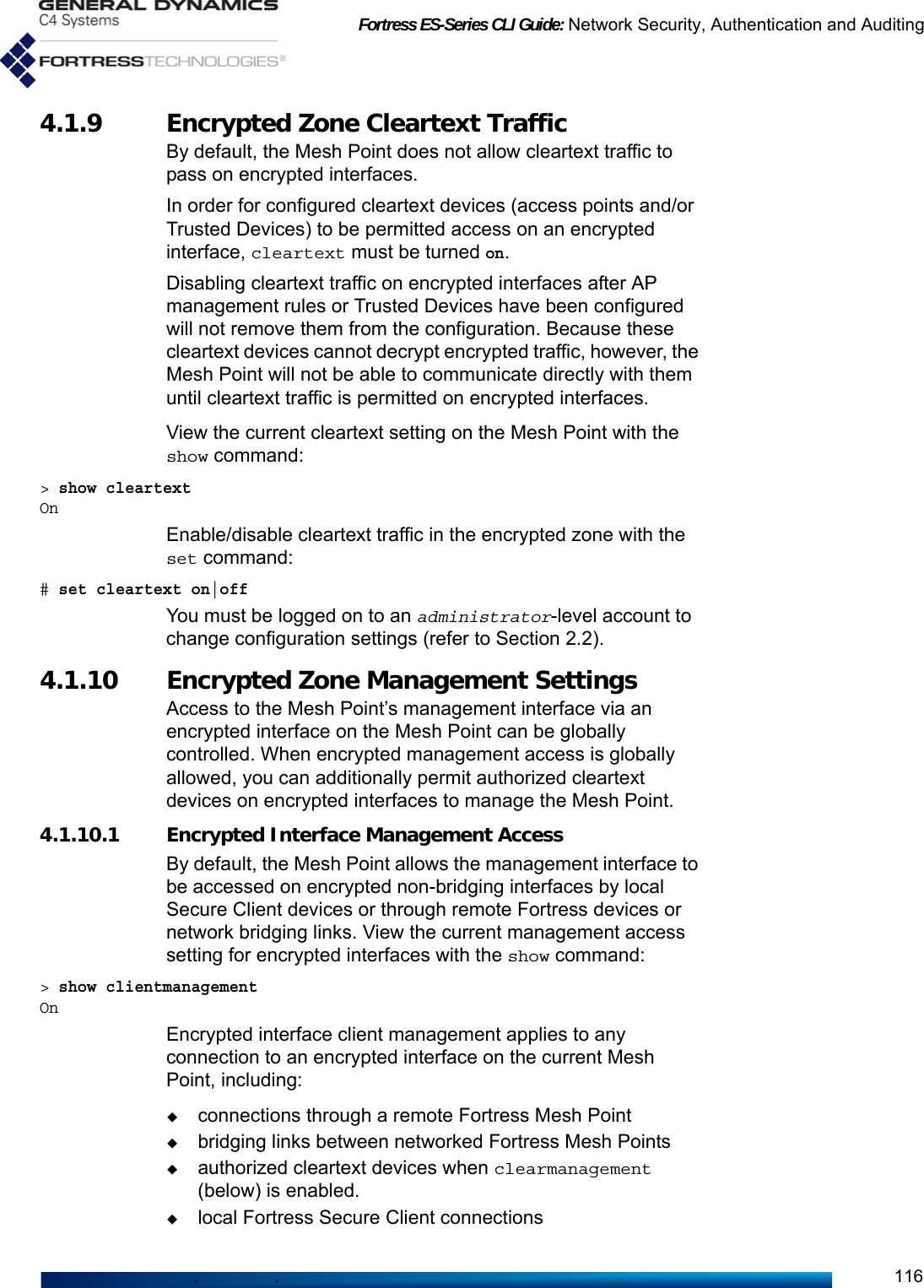 Fortress ES-Series CLI Guide: Network Security, Authentication and Auditing1164.1.9 Encrypted Zone Cleartext Traffic By default, the Mesh Point does not allow cleartext traffic to pass on encrypted interfaces. In order for configured cleartext devices (access points and/or Trusted Devices) to be permitted access on an encrypted interface, cleartext must be turned on.Disabling cleartext traffic on encrypted interfaces after AP management rules or Trusted Devices have been configured will not remove them from the configuration. Because these cleartext devices cannot decrypt encrypted traffic, however, the Mesh Point will not be able to communicate directly with them until cleartext traffic is permitted on encrypted interfaces.View the current cleartext setting on the Mesh Point with the show command: &gt; show cleartextOnEnable/disable cleartext traffic in the encrypted zone with the set command:# set cleartext on|offYou must be logged on to an administrator-level account to change configuration settings (refer to Section 2.2).4.1.10 Encrypted Zone Management Settings Access to the Mesh Point’s management interface via an encrypted interface on the Mesh Point can be globally controlled. When encrypted management access is globally allowed, you can additionally permit authorized cleartext devices on encrypted interfaces to manage the Mesh Point.4.1.10.1 Encrypted Interface Management AccessBy default, the Mesh Point allows the management interface to be accessed on encrypted non-bridging interfaces by local Secure Client devices or through remote Fortress devices or network bridging links. View the current management access setting for encrypted interfaces with the show command: &gt; show clientmanagementOnEncrypted interface client management applies to any connection to an encrypted interface on the current Mesh Point, including:connections through a remote Fortress Mesh Pointbridging links between networked Fortress Mesh Pointsauthorized cleartext devices when clearmanagement (below) is enabled.local Fortress Secure Client connections