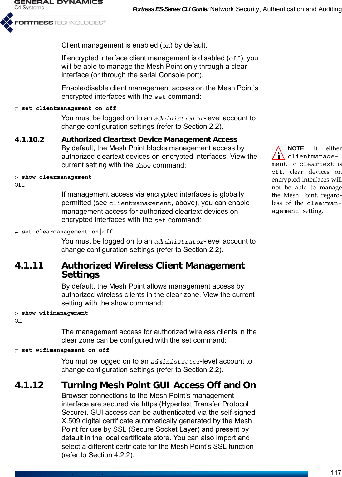 Fortress ES-Series CLI Guide: Network Security, Authentication and Auditing117Client management is enabled (on) by default.If encrypted interface client management is disabled (off), you will be able to manage the Mesh Point only through a clear interface (or through the serial Console port).Enable/disable client management access on the Mesh Point’s encrypted interfaces with the set command:# set clientmanagement on|offYou must be logged on to an administrator-level account to change configuration settings (refer to Section 2.2).4.1.10.2 Authorized Cleartext Device Management Access NOTE: If eitherclientmanage-ment or cleartext isoff, clear devices onencrypted interfaces willnot be able to managethe Mesh Point, regard-less of the clearman-agement setting.By default, the Mesh Point blocks management access by authorized cleartext devices on encrypted interfaces. View the current setting with the show command: &gt; show clearmanagementOffIf management access via encrypted interfaces is globally permitted (see clientmanagement, above), you can enable management access for authorized cleartext devices on encrypted interfaces with the set command:# set clearmanagement on|offYou must be logged on to an administrator-level account to change configuration settings (refer to Section 2.2).4.1.11 Authorized Wireless Client Management SettingsBy default, the Mesh Point allows management access by authorized wireless clients in the clear zone. View the current setting with the show command:&gt; show wifimanagementOnThe management access for authorized wireless clients in the clear zone can be configured with the set command:# set wifimanagement on|offYou mut be logged on to an administrator-level account to change configuration settings (refer to Section 2.2).4.1.12 Turning Mesh Point GUI Access Off and OnBrowser connections to the Mesh Point’s management interface are secured via https (Hypertext Transfer Protocol Secure). GUI access can be authenticated via the self-signed X.509 digital certificate automatically generated by the Mesh Point for use by SSL (Secure Socket Layer) and present by default in the local certificate store. You can also import and select a different certificate for the Mesh Point&apos;s SSL function (refer to Section 4.2.2).