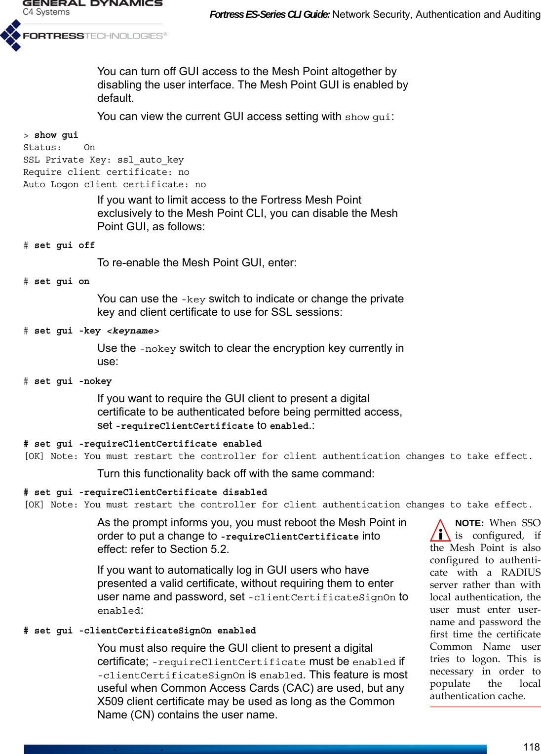 Fortress ES-Series CLI Guide: Network Security, Authentication and Auditing118You can turn off GUI access to the Mesh Point altogether by disabling the user interface. The Mesh Point GUI is enabled by default.You can view the current GUI access setting with show gui:&gt; show guiStatus:    OnSSL Private Key: ssl_auto_keyRequire client certificate: noAuto Logon client certificate: noIf you want to limit access to the Fortress Mesh Point exclusively to the Mesh Point CLI, you can disable the Mesh Point GUI, as follows:# set gui offTo re-enable the Mesh Point GUI, enter:# set gui onYou can use the -key switch to indicate or change the private key and client certificate to use for SSL sessions:# set gui -key &lt;keyname&gt;Use the -nokey switch to clear the encryption key currently in use:# set gui -nokey If you want to require the GUI client to present a digital certificate to be authenticated before being permitted access, set -requireClientCertificate to enabled.:# set gui -requireClientCertificate enabled[OK] Note: You must restart the controller for client authentication changes to take effect.Turn this functionality back off with the same command: # set gui -requireClientCertificate disabled[OK] Note: You must restart the controller for client authentication changes to take effect.NOTE: When SSOis configured, ifthe Mesh Point is alsoconfigured to authenti-cate with a RADIUSserver rather than withlocal authentication, theuser must enter user-name and password thefirst time the certificateCommon Name usertries to logon. This isnecessary in order topopulate the localauthentication cache.As the prompt informs you, you must reboot the Mesh Point in order to put a change to -requireClientCertificate into effect: refer to Section 5.2.If you want to automatically log in GUI users who have presented a valid certificate, without requiring them to enter user name and password, set -clientCertificateSignOn to enabled:# set gui -clientCertificateSignOn enabledYou must also require the GUI client to present a digital certificate; -requireClientCertificate must be enabled if -clientCertificateSignOn is enabled. This feature is most useful when Common Access Cards (CAC) are used, but any X509 client certificate may be used as long as the Common Name (CN) contains the user name.