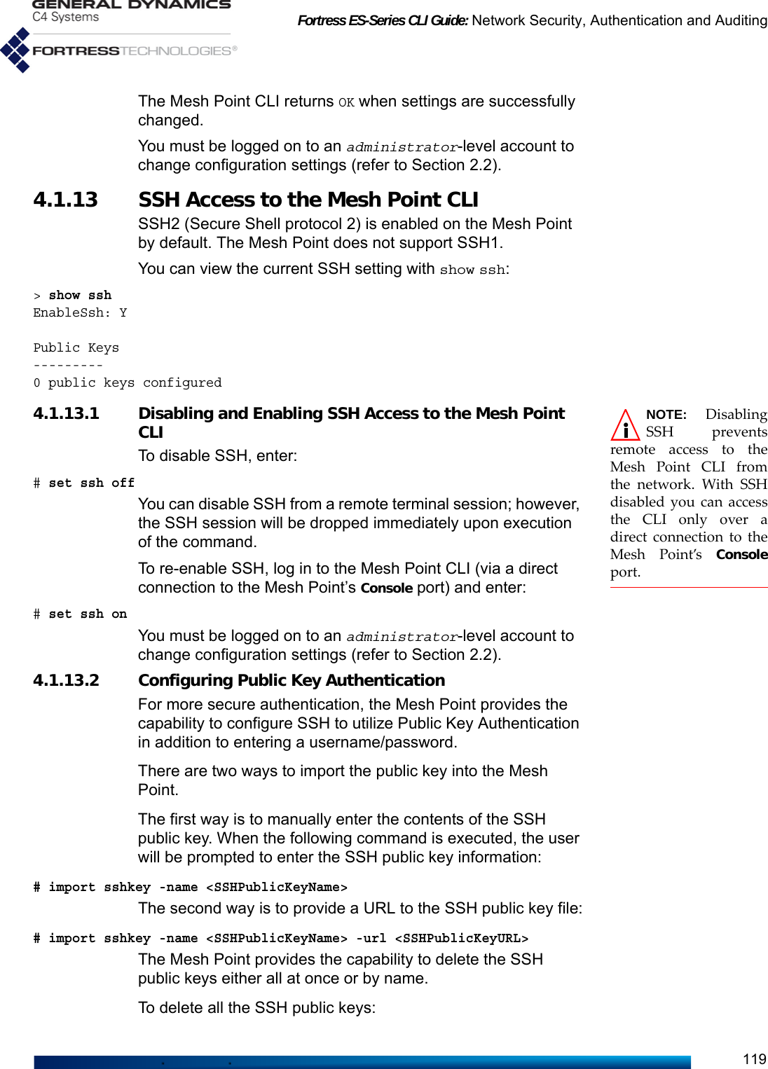 Fortress ES-Series CLI Guide: Network Security, Authentication and Auditing119The Mesh Point CLI returns OK when settings are successfully changed.You must be logged on to an administrator-level account to change configuration settings (refer to Section 2.2).4.1.13 SSH Access to the Mesh Point CLISSH2 (Secure Shell protocol 2) is enabled on the Mesh Point by default. The Mesh Point does not support SSH1.You can view the current SSH setting with show ssh:&gt; show sshEnableSsh: YPublic Keys---------0 public keys configuredNOTE: DisablingSSH preventsremote access to theMesh Point CLI fromthe network. With SSHdisabled you can accessthe CLI only over adirect connection to theMesh Point’s Consoleport.4.1.13.1 Disabling and Enabling SSH Access to the Mesh Point CLITo disable SSH, enter:# set ssh offYou can disable SSH from a remote terminal session; however, the SSH session will be dropped immediately upon execution of the command. To re-enable SSH, log in to the Mesh Point CLI (via a direct connection to the Mesh Point’s Console port) and enter:# set ssh onYou must be logged on to an administrator-level account to change configuration settings (refer to Section 2.2).4.1.13.2 Configuring Public Key AuthenticationFor more secure authentication, the Mesh Point provides the capability to configure SSH to utilize Public Key Authentication in addition to entering a username/password.There are two ways to import the public key into the Mesh Point.The first way is to manually enter the contents of the SSH public key. When the following command is executed, the user will be prompted to enter the SSH public key information:# import sshkey -name &lt;SSHPublicKeyName&gt;The second way is to provide a URL to the SSH public key file:# import sshkey -name &lt;SSHPublicKeyName&gt; -url &lt;SSHPublicKeyURL&gt;The Mesh Point provides the capability to delete the SSH public keys either all at once or by name.To delete all the SSH public keys: