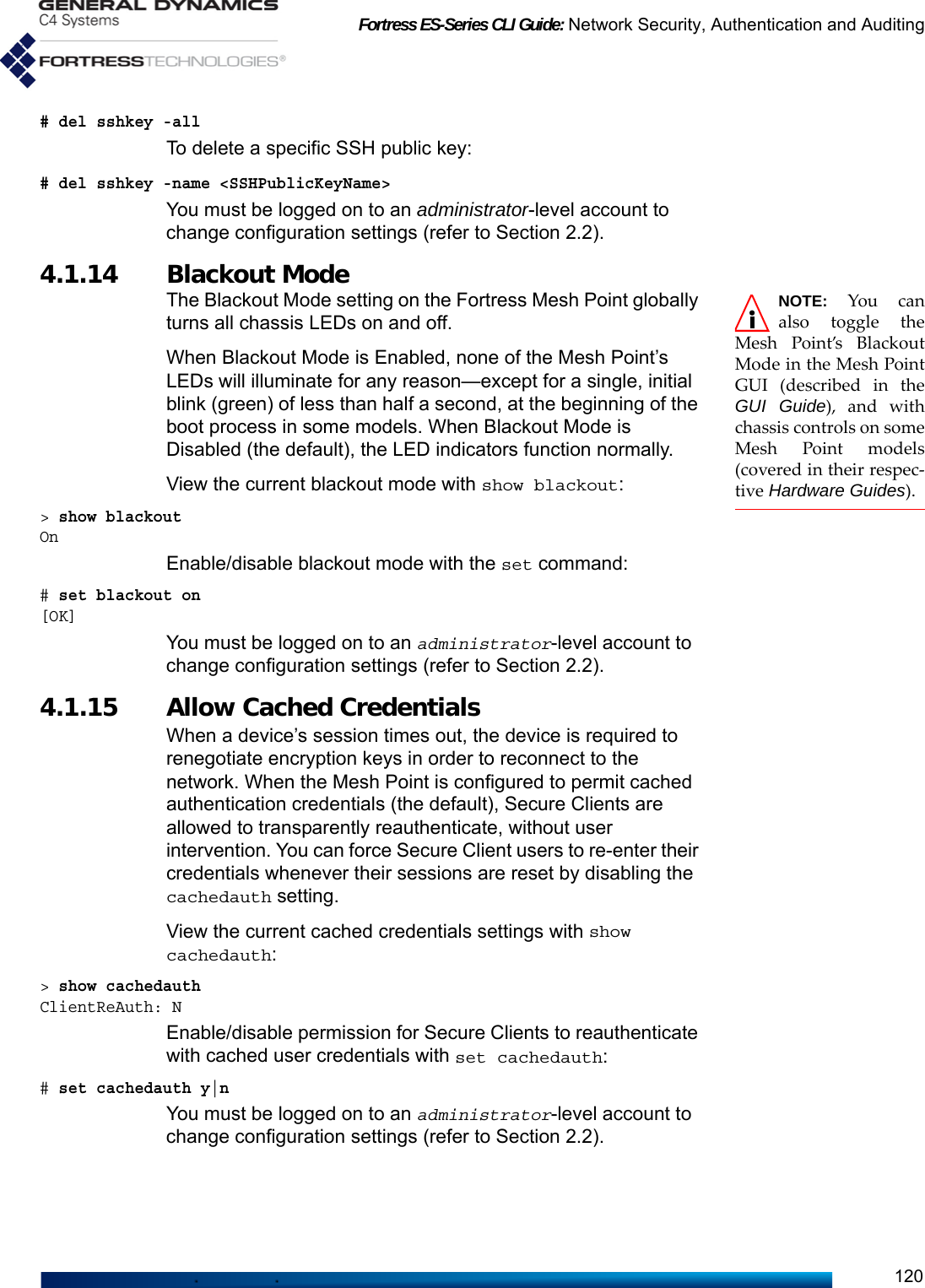 Fortress ES-Series CLI Guide: Network Security, Authentication and Auditing120# del sshkey -allTo delete a specific SSH public key:# del sshkey -name &lt;SSHPublicKeyName&gt;You must be logged on to an administrator-level account to change configuration settings (refer to Section 2.2).4.1.14 Blackout Mode  NOTE: You canalso toggle theMesh Point’s BlackoutMode in the Mesh PointGUI (described in theGUI Guide), and withchassis controls on someMesh Point models(covered in their respec-tive Hardware Guides).The Blackout Mode setting on the Fortress Mesh Point globally turns all chassis LEDs on and off. When Blackout Mode is Enabled, none of the Mesh Point’s LEDs will illuminate for any reason—except for a single, initial blink (green) of less than half a second, at the beginning of the boot process in some models. When Blackout Mode is Disabled (the default), the LED indicators function normally.View the current blackout mode with show blackout:&gt; show blackoutOnEnable/disable blackout mode with the set command:# set blackout on[OK]You must be logged on to an administrator-level account to change configuration settings (refer to Section 2.2).4.1.15 Allow Cached Credentials When a device’s session times out, the device is required to renegotiate encryption keys in order to reconnect to the network. When the Mesh Point is configured to permit cached authentication credentials (the default), Secure Clients are allowed to transparently reauthenticate, without user intervention. You can force Secure Client users to re-enter their credentials whenever their sessions are reset by disabling the cachedauth setting.View the current cached credentials settings with show cachedauth:&gt; show cachedauthClientReAuth: NEnable/disable permission for Secure Clients to reauthenticate with cached user credentials with set cachedauth:# set cachedauth y|nYou must be logged on to an administrator-level account to change configuration settings (refer to Section 2.2).