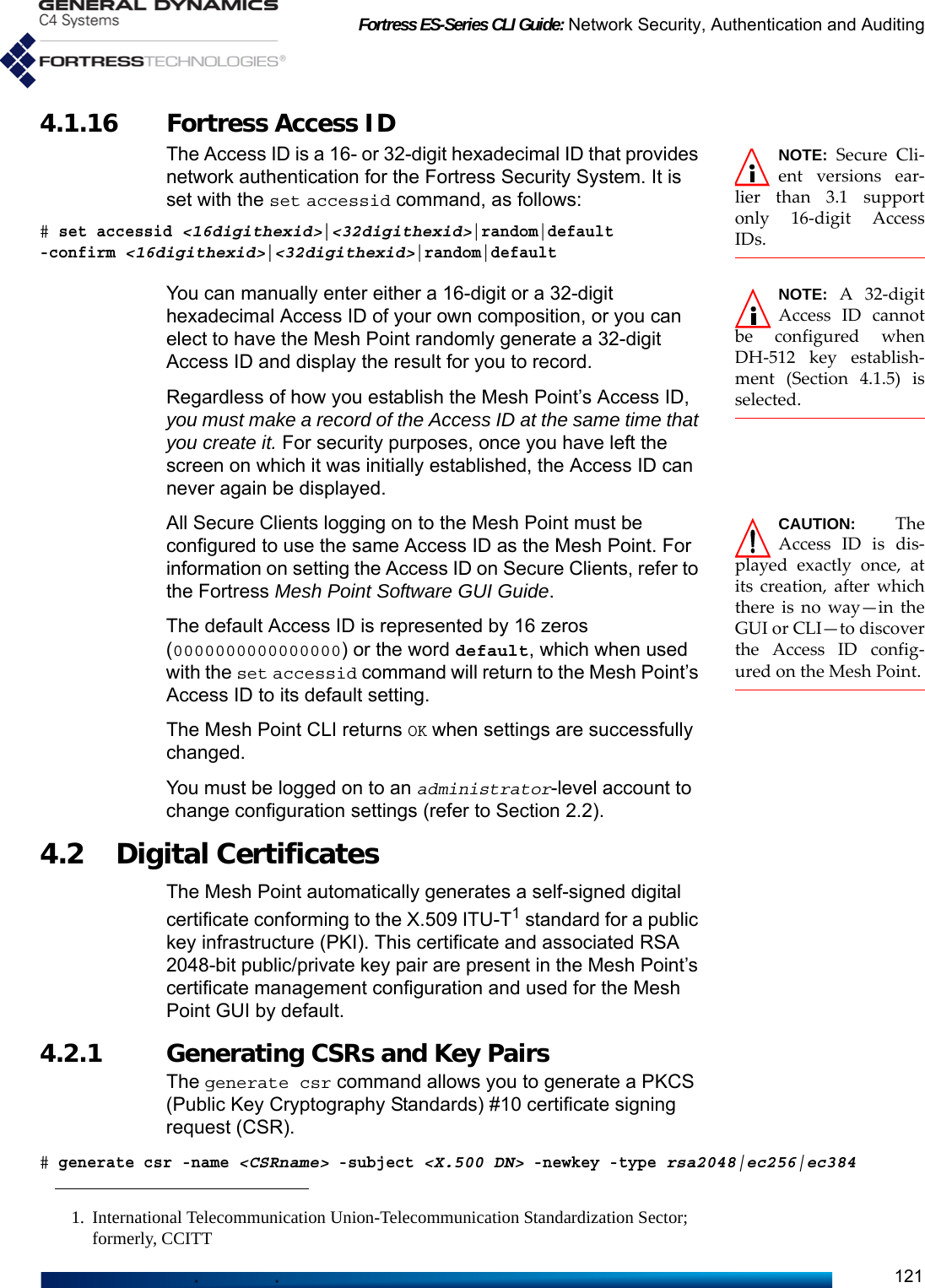 Fortress ES-Series CLI Guide: Network Security, Authentication and Auditing1214.1.16 Fortress Access ID NOTE: Secure Cli-ent versions ear-lier than 3.1 supportonly 16-digit AccessIDs.The Access ID is a 16- or 32-digit hexadecimal ID that provides network authentication for the Fortress Security System. It is set with the set accessid command, as follows:# set accessid &lt;16digithexid&gt;|&lt;32digithexid&gt;|random|default -confirm &lt;16digithexid&gt;|&lt;32digithexid&gt;|random|defaultNOTE: A 32-digitAccess ID cannotbe configured whenDH-512 key establish-ment (Section 4.1.5) isselected.You can manually enter either a 16-digit or a 32-digit hexadecimal Access ID of your own composition, or you can elect to have the Mesh Point randomly generate a 32-digit Access ID and display the result for you to record.Regardless of how you establish the Mesh Point’s Access ID, you must make a record of the Access ID at the same time that you create it. For security purposes, once you have left the screen on which it was initially established, the Access ID can never again be displayed.CAUTION: TheAccess ID is dis-played exactly once, atits creation, after whichthere is no way—in theGUI or CLI—to discoverthe Access ID config-ured on the Mesh Point.All Secure Clients logging on to the Mesh Point must be configured to use the same Access ID as the Mesh Point. For information on setting the Access ID on Secure Clients, refer to the Fortress Mesh Point Software GUI Guide.The default Access ID is represented by 16 zeros (0000000000000000) or the word default, which when used with the set accessid command will return to the Mesh Point’s Access ID to its default setting.The Mesh Point CLI returns OK when settings are successfully changed.You must be logged on to an administrator-level account to change configuration settings (refer to Section 2.2).4.2 Digital Certificates The Mesh Point automatically generates a self-signed digital certificate conforming to the X.509 ITU-T1 standard for a public key infrastructure (PKI). This certificate and associated RSA 2048-bit public/private key pair are present in the Mesh Point’s certificate management configuration and used for the Mesh Point GUI by default.4.2.1 Generating CSRs and Key Pairs The generate csr command allows you to generate a PKCS (Public Key Cryptography Standards) #10 certificate signing request (CSR).# generate csr -name &lt;CSRname&gt; -subject &lt;X.500 DN&gt; -newkey -type rsa2048|ec256|ec3841. International Telecommunication Union-Telecommunication Standardization Sector; formerly, CCITT