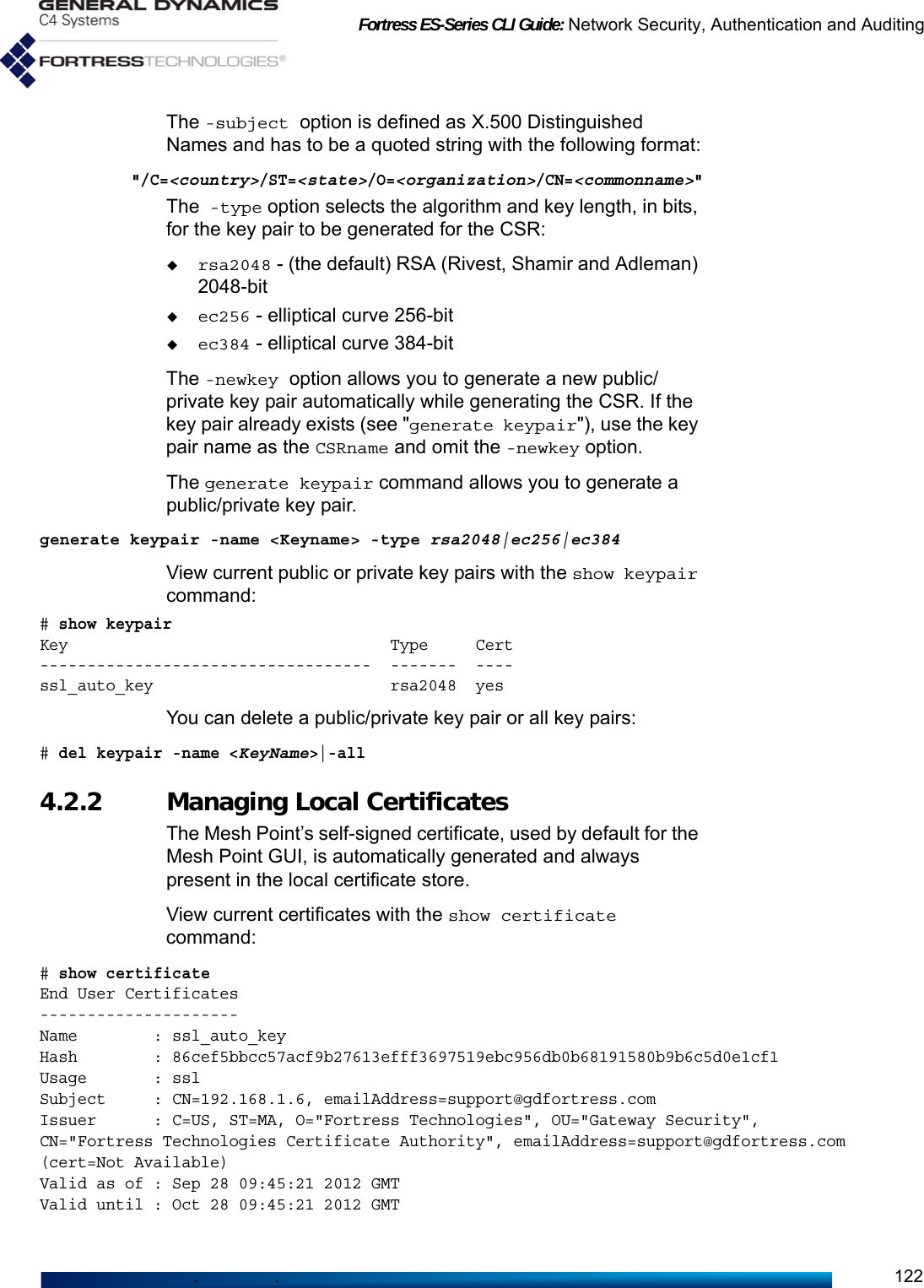 Fortress ES-Series CLI Guide: Network Security, Authentication and Auditing122The -subject option is defined as X.500 Distinguished Names and has to be a quoted string with the following format:&quot;/C=&lt;country&gt;/ST=&lt;state&gt;/O=&lt;organization&gt;/CN=&lt;commonname&gt;&quot;The -type option selects the algorithm and key length, in bits, for the key pair to be generated for the CSR:rsa2048 - (the default) RSA (Rivest, Shamir and Adleman) 2048-bitec256 - elliptical curve 256-bitec384 - elliptical curve 384-bit The -newkey option allows you to generate a new public/private key pair automatically while generating the CSR. If the key pair already exists (see &quot;generate keypair&quot;), use the key pair name as the CSRname and omit the -newkey option.The generate keypair command allows you to generate a public/private key pair.generate keypair -name &lt;Keyname&gt; -type rsa2048|ec256|ec384View current public or private key pairs with the show keypair command:# show keypairKey                                  Type     Cert-----------------------------------  -------  ----ssl_auto_key                         rsa2048  yesYou can delete a public/private key pair or all key pairs:# del keypair -name &lt;KeyName&gt;|-all4.2.2 Managing Local CertificatesThe Mesh Point’s self-signed certificate, used by default for the Mesh Point GUI, is automatically generated and always present in the local certificate store. View current certificates with the show certificate command:# show certificateEnd User Certificates---------------------Name        : ssl_auto_keyHash        : 86cef5bbcc57acf9b27613efff3697519ebc956db0b68191580b9b6c5d0e1cf1Usage       : sslSubject     : CN=192.168.1.6, emailAddress=support@gdfortress.comIssuer      : C=US, ST=MA, O=&quot;Fortress Technologies&quot;, OU=&quot;Gateway Security&quot;, CN=&quot;Fortress Technologies Certificate Authority&quot;, emailAddress=support@gdfortress.com (cert=Not Available)Valid as of : Sep 28 09:45:21 2012 GMTValid until : Oct 28 09:45:21 2012 GMT