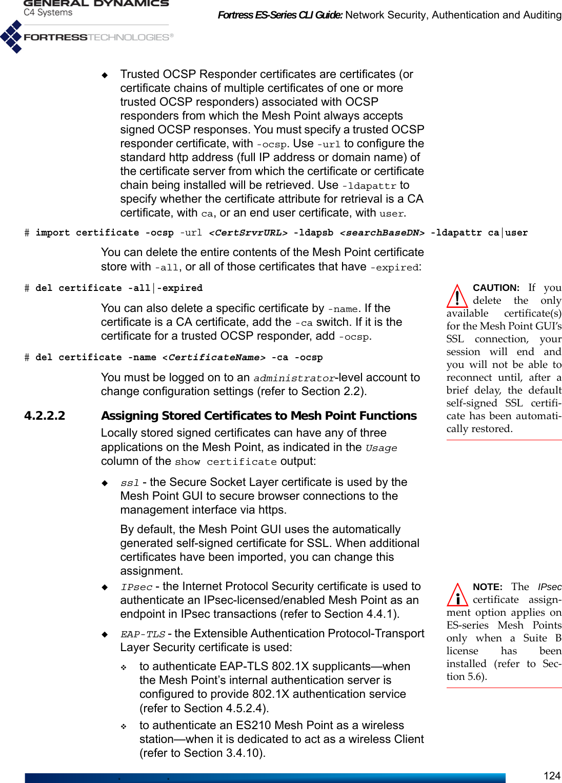 Fortress ES-Series CLI Guide: Network Security, Authentication and Auditing124Trusted OCSP Responder certificates are certificates (or certificate chains of multiple certificates of one or more trusted OCSP responders) associated with OCSP responders from which the Mesh Point always accepts signed OCSP responses. You must specify a trusted OCSP responder certificate, with -ocsp. Use -url to configure the standard http address (full IP address or domain name) of the certificate server from which the certificate or certificate chain being installed will be retrieved. Use -ldapattr to specify whether the certificate attribute for retrieval is a CA certificate, with ca, or an end user certificate, with user.# import certificate -ocsp -url &lt;CertSrvrURL&gt; -ldapsb &lt;searchBaseDN&gt; -ldapattr ca|userYou can delete the entire contents of the Mesh Point certificate store with -all, or all of those certificates that have -expired:CAUTION: If youdelete the onlyavailable certificate(s)for the Mesh Point GUI’sSSL connection, yoursession will end andyou will not be able toreconnect until, after abrief delay, the defaultself-signed SSL certifi-cate has been automati-cally restored.# del certificate -all|-expiredYou can also delete a specific certificate by -name. If the certificate is a CA certificate, add the -ca switch. If it is the certificate for a trusted OCSP responder, add -ocsp.# del certificate -name &lt;CertificateName&gt; -ca -ocspYou must be logged on to an administrator-level account to change configuration settings (refer to Section 2.2).4.2.2.2 Assigning Stored Certificates to Mesh Point FunctionsLocally stored signed certificates can have any of three applications on the Mesh Point, as indicated in the Usage column of the show certificate output: ssl - the Secure Socket Layer certificate is used by the Mesh Point GUI to secure browser connections to the management interface via https.By default, the Mesh Point GUI uses the automatically generated self-signed certificate for SSL. When additional certificates have been imported, you can change this assignment.NOTE: The  IPseccertificate assign-ment option applies onES-series Mesh Pointsonly when a Suite Blicense has beeninstalled (refer to Sec-tion 5.6).IPsec - the Internet Protocol Security certificate is used to authenticate an IPsec-licensed/enabled Mesh Point as an endpoint in IPsec transactions (refer to Section 4.4.1).EAP-TLS - the Extensible Authentication Protocol-Transport Layer Security certificate is used:to authenticate EAP-TLS 802.1X supplicants—when the Mesh Point’s internal authentication server is configured to provide 802.1X authentication service (refer to Section 4.5.2.4).to authenticate an ES210 Mesh Point as a wireless station—when it is dedicated to act as a wireless Client (refer to Section 3.4.10).