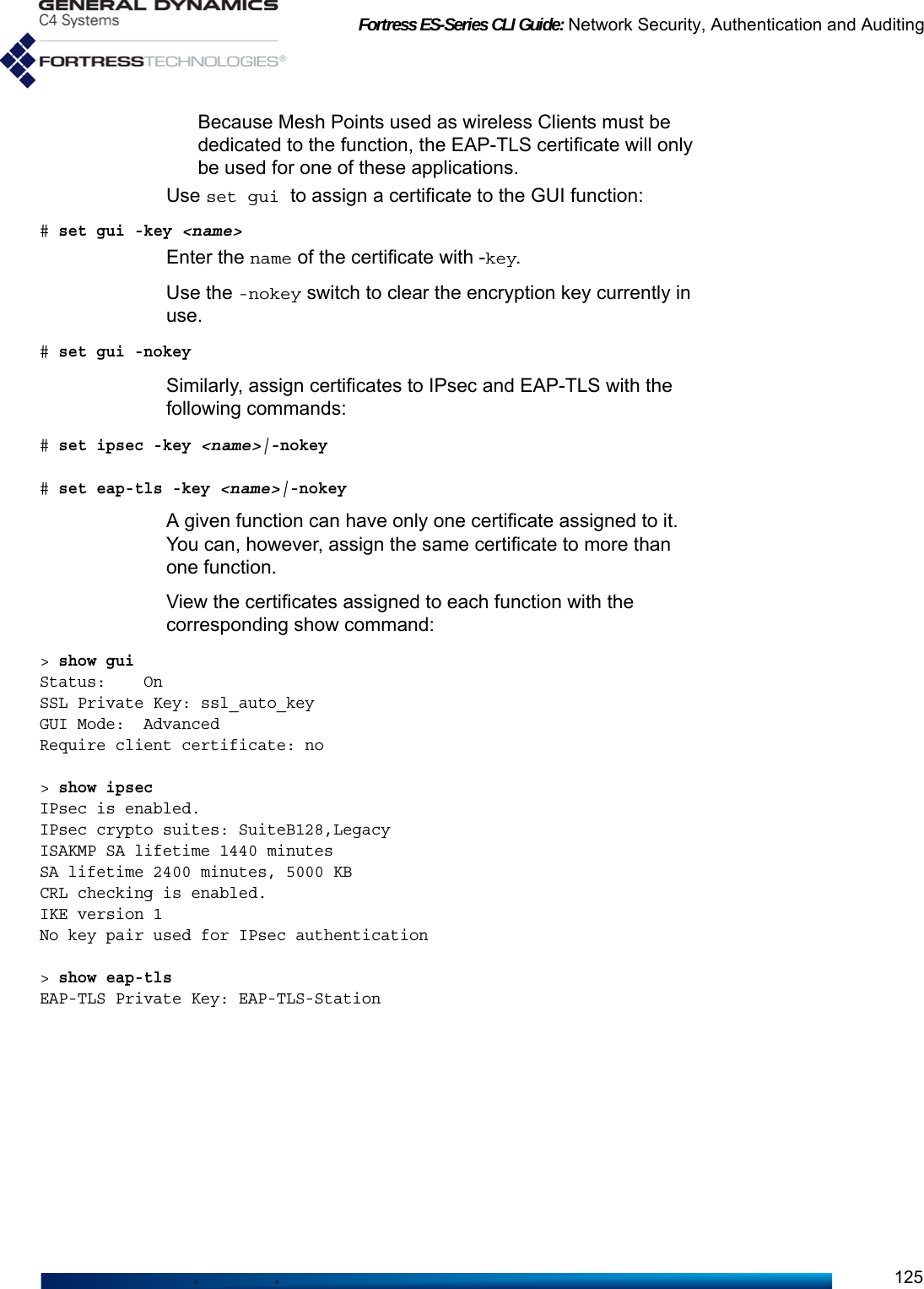 Fortress ES-Series CLI Guide: Network Security, Authentication and Auditing125Because Mesh Points used as wireless Clients must be dedicated to the function, the EAP-TLS certificate will only be used for one of these applications.Use set gui to assign a certificate to the GUI function:# set gui -key &lt;name&gt;Enter the name of the certificate with -key.Use the -nokey switch to clear the encryption key currently in use. # set gui -nokey Similarly, assign certificates to IPsec and EAP-TLS with the following commands:# set ipsec -key &lt;name&gt;|-nokey # set eap-tls -key &lt;name&gt;|-nokeyA given function can have only one certificate assigned to it. You can, however, assign the same certificate to more than one function.View the certificates assigned to each function with the corresponding show command:&gt; show guiStatus:    OnSSL Private Key: ssl_auto_keyGUI Mode:  AdvancedRequire client certificate: no&gt; show ipsecIPsec is enabled.IPsec crypto suites: SuiteB128,LegacyISAKMP SA lifetime 1440 minutesSA lifetime 2400 minutes, 5000 KBCRL checking is enabled.IKE version 1No key pair used for IPsec authentication&gt; show eap-tlsEAP-TLS Private Key: EAP-TLS-Station 