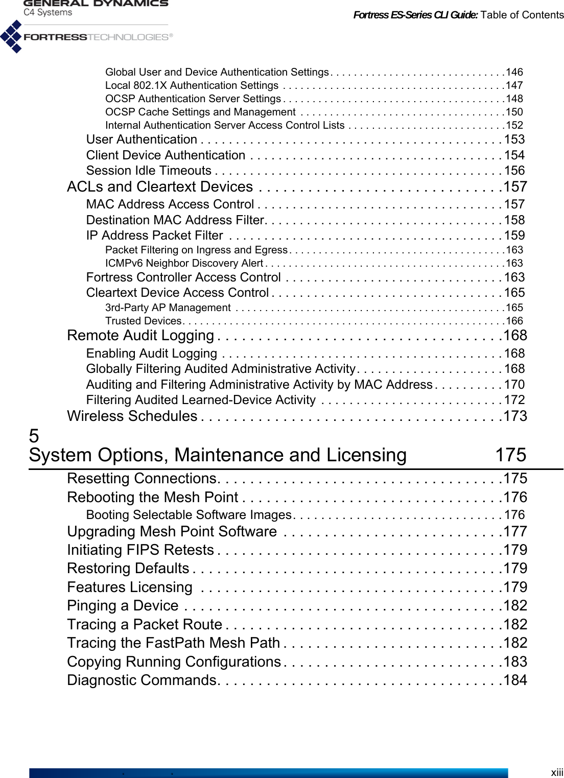 Fortress ES-Series CLI Guide: Table of ContentsxiiiGlobal User and Device Authentication Settings. . . . . . . . . . . . . . . . . . . . . . . . . . . . . .146Local 802.1X Authentication Settings . . . . . . . . . . . . . . . . . . . . . . . . . . . . . . . . . . . . . .147OCSP Authentication Server Settings . . . . . . . . . . . . . . . . . . . . . . . . . . . . . . . . . . . . . .148OCSP Cache Settings and Management  . . . . . . . . . . . . . . . . . . . . . . . . . . . . . . . . . . .150Internal Authentication Server Access Control Lists . . . . . . . . . . . . . . . . . . . . . . . . . . .152User Authentication . . . . . . . . . . . . . . . . . . . . . . . . . . . . . . . . . . . . . . . . . . . 153Client Device Authentication . . . . . . . . . . . . . . . . . . . . . . . . . . . . . . . . . . . . 154Session Idle Timeouts . . . . . . . . . . . . . . . . . . . . . . . . . . . . . . . . . . . . . . . . . 156ACLs and Cleartext Devices . . . . . . . . . . . . . . . . . . . . . . . . . . . . . .157MAC Address Access Control . . . . . . . . . . . . . . . . . . . . . . . . . . . . . . . . . . . 157Destination MAC Address Filter. . . . . . . . . . . . . . . . . . . . . . . . . . . . . . . . . . 158IP Address Packet Filter  . . . . . . . . . . . . . . . . . . . . . . . . . . . . . . . . . . . . . . . 159Packet Filtering on Ingress and Egress. . . . . . . . . . . . . . . . . . . . . . . . . . . . . . . . . . . . .163ICMPv6 Neighbor Discovery Alert . . . . . . . . . . . . . . . . . . . . . . . . . . . . . . . . . . . . . . . . .163Fortress Controller Access Control . . . . . . . . . . . . . . . . . . . . . . . . . . . . . . . 163Cleartext Device Access Control . . . . . . . . . . . . . . . . . . . . . . . . . . . . . . . . . 1653rd-Party AP Management  . . . . . . . . . . . . . . . . . . . . . . . . . . . . . . . . . . . . . . . . . . . . . .165Trusted Devices. . . . . . . . . . . . . . . . . . . . . . . . . . . . . . . . . . . . . . . . . . . . . . . . . . . . . . .166Remote Audit Logging . . . . . . . . . . . . . . . . . . . . . . . . . . . . . . . . . . .168Enabling Audit Logging . . . . . . . . . . . . . . . . . . . . . . . . . . . . . . . . . . . . . . . . 168Globally Filtering Audited Administrative Activity. . . . . . . . . . . . . . . . . . . . . 168Auditing and Filtering Administrative Activity by MAC Address . . . . . . . . . . 170Filtering Audited Learned-Device Activity  . . . . . . . . . . . . . . . . . . . . . . . . . . 172Wireless Schedules . . . . . . . . . . . . . . . . . . . . . . . . . . . . . . . . . . . . .1735System Options, Maintenance and Licensing 175Resetting Connections. . . . . . . . . . . . . . . . . . . . . . . . . . . . . . . . . . .175Rebooting the Mesh Point . . . . . . . . . . . . . . . . . . . . . . . . . . . . . . . .176Booting Selectable Software Images. . . . . . . . . . . . . . . . . . . . . . . . . . . . . . 176Upgrading Mesh Point Software  . . . . . . . . . . . . . . . . . . . . . . . . . . .177Initiating FIPS Retests . . . . . . . . . . . . . . . . . . . . . . . . . . . . . . . . . . .179Restoring Defaults . . . . . . . . . . . . . . . . . . . . . . . . . . . . . . . . . . . . . .179Features Licensing  . . . . . . . . . . . . . . . . . . . . . . . . . . . . . . . . . . . . .179Pinging a Device . . . . . . . . . . . . . . . . . . . . . . . . . . . . . . . . . . . . . . .182Tracing a Packet Route . . . . . . . . . . . . . . . . . . . . . . . . . . . . . . . . . .182Tracing the FastPath Mesh Path . . . . . . . . . . . . . . . . . . . . . . . . . . .182Copying Running Configurations . . . . . . . . . . . . . . . . . . . . . . . . . . .183Diagnostic Commands. . . . . . . . . . . . . . . . . . . . . . . . . . . . . . . . . . .184