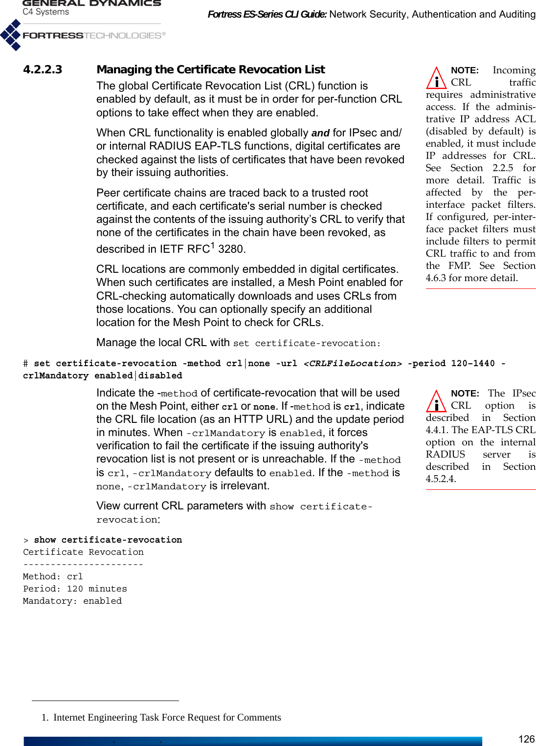 Fortress ES-Series CLI Guide: Network Security, Authentication and Auditing126NOTE: IncomingCRL trafficrequires administrativeaccess. If the adminis-trative IP address ACL(disabled by default) isenabled, it must includeIP addresses for CRL.See Section 2.2.5 formore detail. Traffic isaffected by the per-interface packet filters.If configured, per-inter-face packet filters mustinclude filters to permitCRL traffic to and fromthe FMP. See Section4.6.3 for more detail.4.2.2.3 Managing the Certificate Revocation List The global Certificate Revocation List (CRL) function is enabled by default, as it must be in order for per-function CRL options to take effect when they are enabled.When CRL functionality is enabled globally and for IPsec and/or internal RADIUS EAP-TLS functions, digital certificates are checked against the lists of certificates that have been revoked by their issuing authorities. Peer certificate chains are traced back to a trusted root certificate, and each certificate&apos;s serial number is checked against the contents of the issuing authority’s CRL to verify that none of the certificates in the chain have been revoked, as described in IETF RFC1 3280.CRL locations are commonly embedded in digital certificates. When such certificates are installed, a Mesh Point enabled for CRL-checking automatically downloads and uses CRLs from those locations. You can optionally specify an additional location for the Mesh Point to check for CRLs.Manage the local CRL with set certificate-revocation:# set certificate-revocation -method crl|none -url &lt;CRLFileLocation&gt; -period 120–1440 -crlMandatory enabled|disabledNOTE: The IPsecCRL option isdescribed in Section4.4.1. The EAP-TLS CRLoption on the internalRADIUS server isdescribed in Section4.5.2.4.Indicate the -method of certificate-revocation that will be used on the Mesh Point, either crl or none. If -method is crl, indicate the CRL file location (as an HTTP URL) and the update period in minutes. When -crlMandatory is enabled, it forces verification to fail the certificate if the issuing authority&apos;s revocation list is not present or is unreachable. If the -method is crl, -crlMandatory defaults to enabled. If the -method is none, -crlMandatory is irrelevant. View current CRL parameters with show certificate-revocation:&gt; show certificate-revocationCertificate Revocation----------------------Method: crlPeriod: 120 minutesMandatory: enabled1. Internet Engineering Task Force Request for Comments