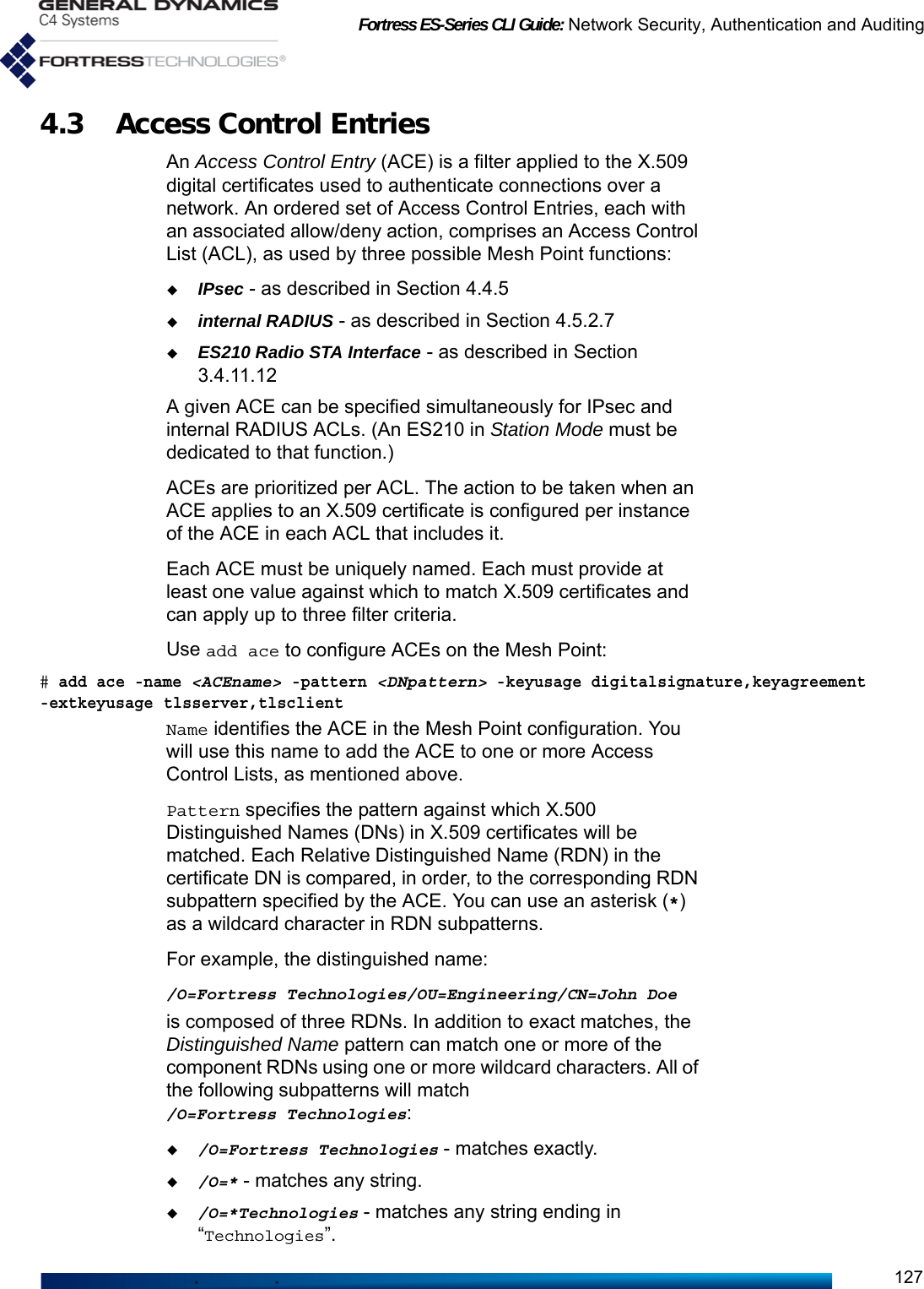 Fortress ES-Series CLI Guide: Network Security, Authentication and Auditing1274.3 Access Control EntriesAn Access Control Entry (ACE) is a filter applied to the X.509 digital certificates used to authenticate connections over a network. An ordered set of Access Control Entries, each with an associated allow/deny action, comprises an Access Control List (ACL), as used by three possible Mesh Point functions:IPsec - as described in Section 4.4.5 internal RADIUS - as described in Section 4.5.2.7 ES210 Radio STA Interface - as described in Section 3.4.11.12A given ACE can be specified simultaneously for IPsec and internal RADIUS ACLs. (An ES210 in Station Mode must be dedicated to that function.) ACEs are prioritized per ACL. The action to be taken when an ACE applies to an X.509 certificate is configured per instance of the ACE in each ACL that includes it.Each ACE must be uniquely named. Each must provide at least one value against which to match X.509 certificates and can apply up to three filter criteria. Use add ace to configure ACEs on the Mesh Point: # add ace -name &lt;ACEname&gt; -pattern &lt;DNpattern&gt; -keyusage digitalsignature,keyagreement -extkeyusage tlsserver,tlsclientName identifies the ACE in the Mesh Point configuration. You will use this name to add the ACE to one or more Access Control Lists, as mentioned above. Pattern specifies the pattern against which X.500 Distinguished Names (DNs) in X.509 certificates will be matched. Each Relative Distinguished Name (RDN) in the certificate DN is compared, in order, to the corresponding RDN subpattern specified by the ACE. You can use an asterisk (*) as a wildcard character in RDN subpatterns. For example, the distinguished name:/O=Fortress Technologies/OU=Engineering/CN=John Doeis composed of three RDNs. In addition to exact matches, the Distinguished Name pattern can match one or more of the component RDNs using one or more wildcard characters. All of the following subpatterns will match /O=Fortress Technologies:/O=Fortress Technologies - matches exactly./O=* - matches any string./O=*Technologies - matches any string ending in “Technologies”.