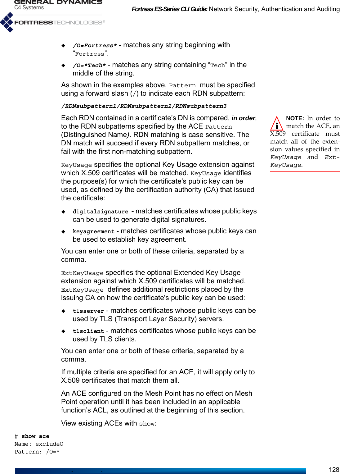 Fortress ES-Series CLI Guide: Network Security, Authentication and Auditing128/O=Fortress* - matches any string beginning with “Fortress”./O=*Tech* - matches any string containing “Tech” in the middle of the string.As shown in the examples above, Pattern must be specified using a forward slash (/) to indicate each RDN subpattern:/RDNsubpattern1/RDNsubpattern2/RDNsubpattern3NOTE: In order tomatch the ACE, anX.509 certificate mustmatch all of the exten-sion values specified inKeyUsage and Ext-KeyUsage.Each RDN contained in a certificate’s DN is compared, in order, to the RDN subpatterns specified by the ACE Pattern (Distinguished Name). RDN matching is case sensitive. The DN match will succeed if every RDN subpattern matches, or fail with the first non-matching subpattern.KeyUsage specifies the optional Key Usage extension against which X.509 certificates will be matched. KeyUsage identifies the purpose(s) for which the certificate’s public key can be used, as defined by the certification authority (CA) that issued the certificate:digitalsignature - matches certificates whose public keys can be used to generate digital signatures.keyagreement - matches certificates whose public keys can be used to establish key agreement.You can enter one or both of these criteria, separated by a comma. ExtKeyUsage specifies the optional Extended Key Usage extension against which X.509 certificates will be matched. ExtKeyUsage defines additional restrictions placed by the issuing CA on how the certificate&apos;s public key can be used:tlsserver - matches certificates whose public keys can be used by TLS (Transport Layer Security) servers.tlsclient - matches certificates whose public keys can be used by TLS clients. You can enter one or both of these criteria, separated by a comma. If multiple criteria are specified for an ACE, it will apply only to X.509 certificates that match them all.An ACE configured on the Mesh Point has no effect on Mesh Point operation until it has been included in an applicable function’s ACL, as outlined at the beginning of this section.View existing ACEs with show:# show aceName: excludeOPattern: /O=*