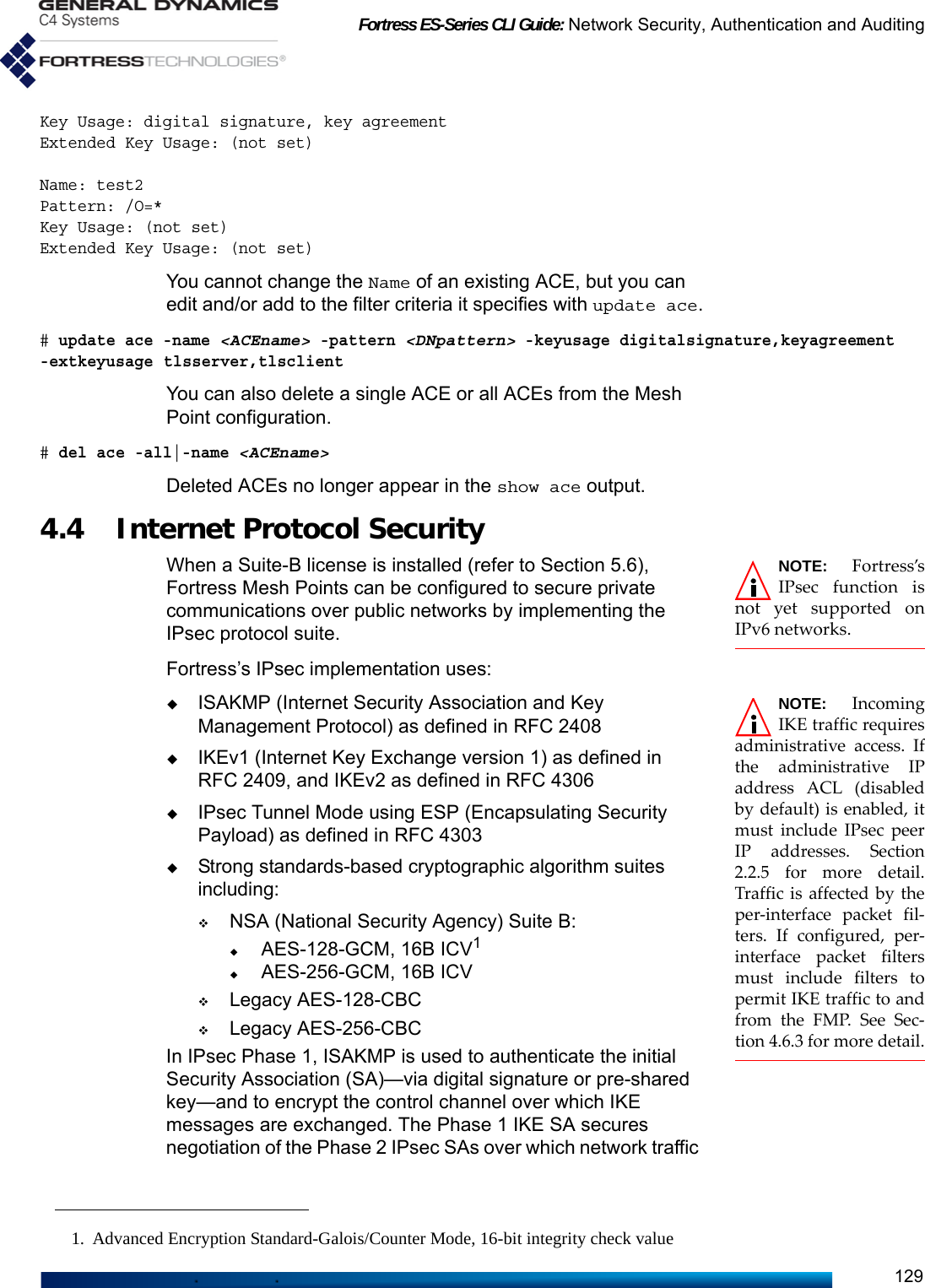 Fortress ES-Series CLI Guide: Network Security, Authentication and Auditing129Key Usage: digital signature, key agreementExtended Key Usage: (not set)Name: test2Pattern: /O=*Key Usage: (not set)Extended Key Usage: (not set)You cannot change the Name of an existing ACE, but you can edit and/or add to the filter criteria it specifies with update ace.# update ace -name &lt;ACEname&gt; -pattern &lt;DNpattern&gt; -keyusage digitalsignature,keyagreement -extkeyusage tlsserver,tlsclientYou can also delete a single ACE or all ACEs from the Mesh Point configuration.# del ace -all|-name &lt;ACEname&gt;Deleted ACEs no longer appear in the show ace output. 4.4 Internet Protocol SecurityNOTE: Fortress’sIPsec function isnot yet supported onIPv6 networks.When a Suite-B license is installed (refer to Section 5.6), Fortress Mesh Points can be configured to secure private communications over public networks by implementing the IPsec protocol suite. Fortress’s IPsec implementation uses: NOTE: IncomingIKE traffic requiresadministrative access. Ifthe administrative IPaddress ACL (disabledby default) is enabled, itmust include IPsec peerIP addresses. Section2.2.5 for more detail.Traffic is affected by theper-interface packet fil-ters. If configured, per-interface packet filtersmust include filters topermit IKE traffic to andfrom the FMP. See Sec-tion 4.6.3 for more detail.ISAKMP (Internet Security Association and Key Management Protocol) as defined in RFC 2408IKEv1 (Internet Key Exchange version 1) as defined in RFC 2409, and IKEv2 as defined in RFC 4306IPsec Tunnel Mode using ESP (Encapsulating Security Payload) as defined in RFC 4303Strong standards-based cryptographic algorithm suites including:NSA (National Security Agency) Suite B:AES-128-GCM, 16B ICV1AES-256-GCM, 16B ICVLegacy AES-128-CBCLegacy AES-256-CBCIn IPsec Phase 1, ISAKMP is used to authenticate the initial Security Association (SA)—via digital signature or pre-shared key—and to encrypt the control channel over which IKE messages are exchanged. The Phase 1 IKE SA secures negotiation of the Phase 2 IPsec SAs over which network traffic 1. Advanced Encryption Standard-Galois/Counter Mode, 16-bit integrity check value