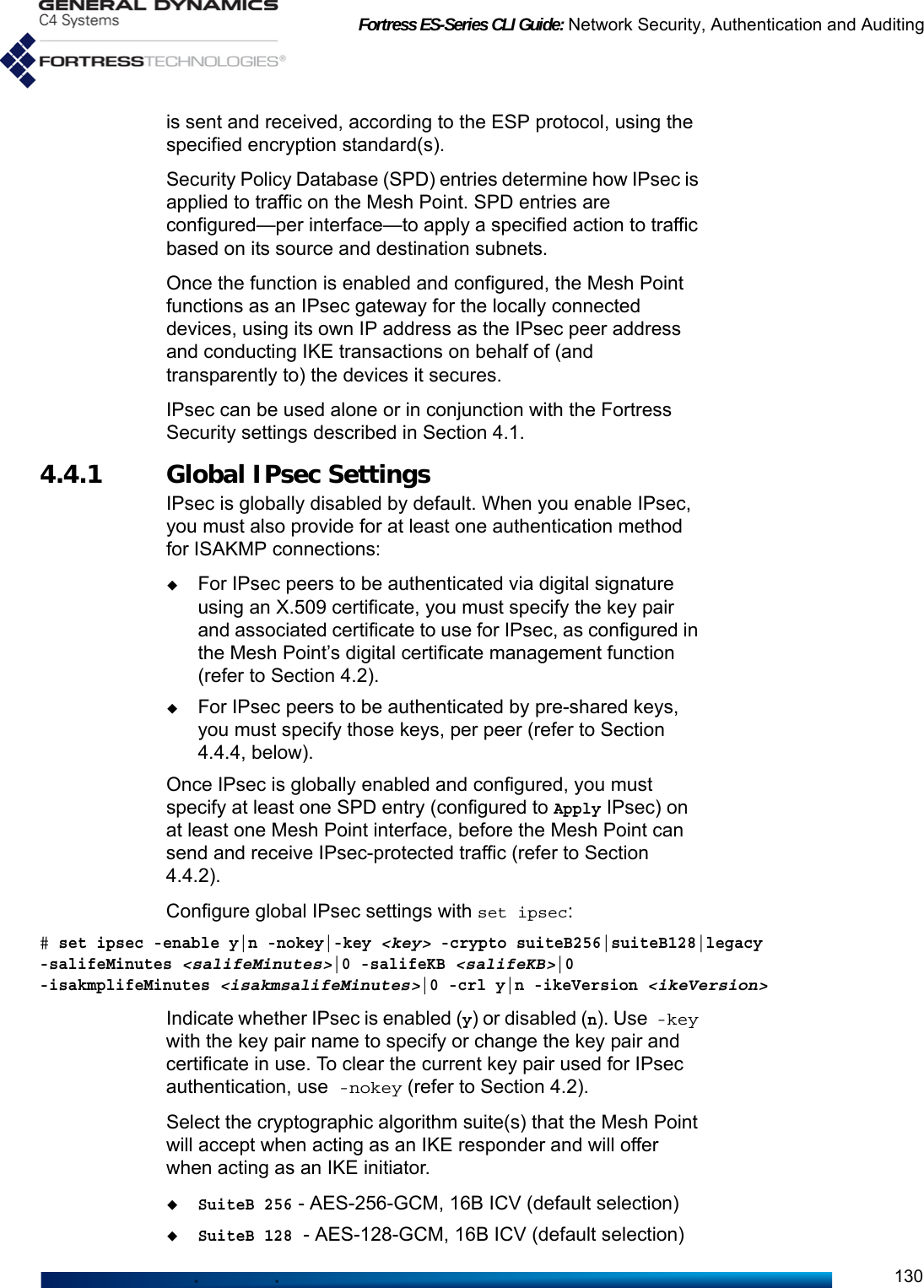 Fortress ES-Series CLI Guide: Network Security, Authentication and Auditing130is sent and received, according to the ESP protocol, using the specified encryption standard(s).Security Policy Database (SPD) entries determine how IPsec is applied to traffic on the Mesh Point. SPD entries are configured—per interface—to apply a specified action to traffic based on its source and destination subnets.Once the function is enabled and configured, the Mesh Point functions as an IPsec gateway for the locally connected devices, using its own IP address as the IPsec peer address and conducting IKE transactions on behalf of (and transparently to) the devices it secures.IPsec can be used alone or in conjunction with the Fortress Security settings described in Section 4.1.4.4.1 Global IPsec SettingsIPsec is globally disabled by default. When you enable IPsec, you must also provide for at least one authentication method for ISAKMP connections:For IPsec peers to be authenticated via digital signature using an X.509 certificate, you must specify the key pair and associated certificate to use for IPsec, as configured in the Mesh Point’s digital certificate management function (refer to Section 4.2).For IPsec peers to be authenticated by pre-shared keys, you must specify those keys, per peer (refer to Section 4.4.4, below).Once IPsec is globally enabled and configured, you must specify at least one SPD entry (configured to Apply IPsec) on at least one Mesh Point interface, before the Mesh Point can send and receive IPsec-protected traffic (refer to Section 4.4.2).Configure global IPsec settings with set ipsec:# set ipsec -enable y|n -nokey|-key &lt;key&gt; -crypto suiteB256|suiteB128|legacy -salifeMinutes &lt;salifeMinutes&gt;|0 -salifeKB &lt;salifeKB&gt;|0 -isakmplifeMinutes &lt;isakmsalifeMinutes&gt;|0 -crl y|n -ikeVersion &lt;ikeVersion&gt;  Indicate whether IPsec is enabled (y) or disabled (n). Use -key with the key pair name to specify or change the key pair and certificate in use. To clear the current key pair used for IPsec authentication, use -nokey (refer to Section 4.2). Select the cryptographic algorithm suite(s) that the Mesh Point will accept when acting as an IKE responder and will offer when acting as an IKE initiator.SuiteB 256 - AES-256-GCM, 16B ICV (default selection)SuiteB 128 - AES-128-GCM, 16B ICV (default selection)