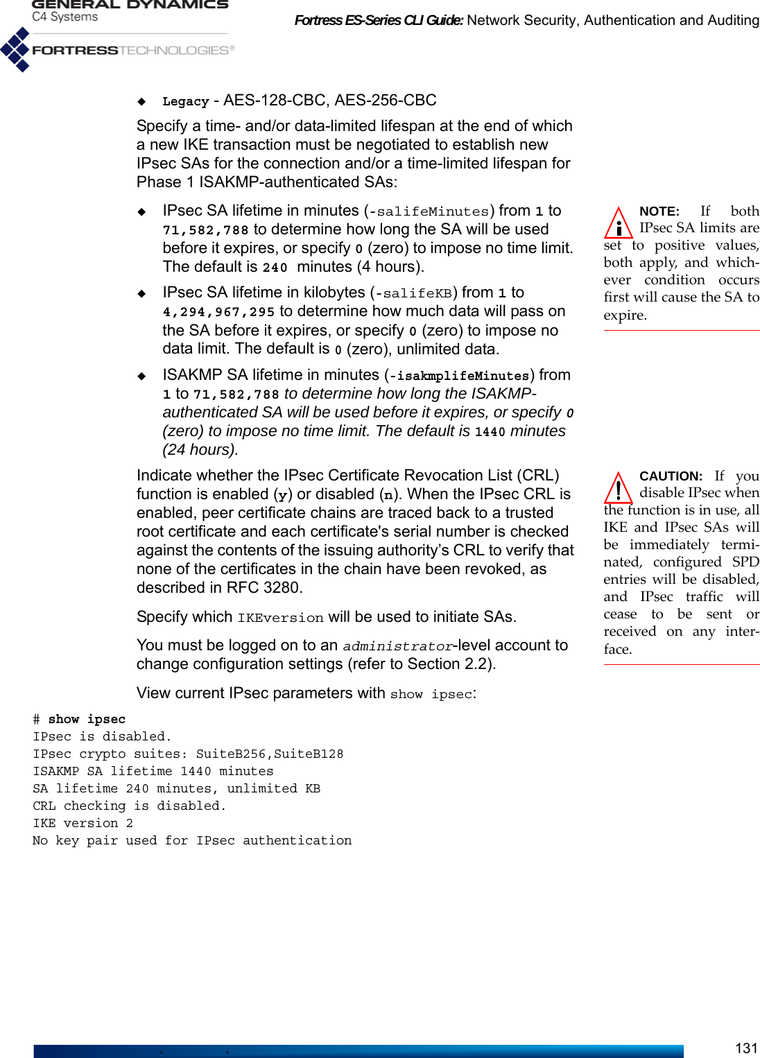 Fortress ES-Series CLI Guide: Network Security, Authentication and Auditing131Legacy - AES-128-CBC, AES-256-CBCSpecify a time- and/or data-limited lifespan at the end of which a new IKE transaction must be negotiated to establish new IPsec SAs for the connection and/or a time-limited lifespan for Phase 1 ISAKMP-authenticated SAs:NOTE: If bothIPsec SA limits areset to positive values,both apply, and which-ever condition occursfirst will cause the SA toexpire. IPsec SA lifetime in minutes (-salifeMinutes) from 1 to 71,582,788 to determine how long the SA will be used before it expires, or specify 0 (zero) to impose no time limit. The default is 240 minutes (4 hours).IPsec SA lifetime in kilobytes (-salifeKB) from 1 to 4,294,967,295 to determine how much data will pass on the SA before it expires, or specify 0 (zero) to impose no data limit. The default is 0 (zero), unlimited data. ISAKMP SA lifetime in minutes (-isakmplifeMinutes) from 1 to 71,582,788 to determine how long the ISAKMP-authenticated SA will be used before it expires, or specify 0 (zero) to impose no time limit. The default is 1440 minutes (24 hours).CAUTION: If youdisable IPsec whenthe function is in use, allIKE and IPsec SAs willbe immediately termi-nated, configured SPDentries will be disabled,and IPsec traffic willcease to be sent orreceived on any inter-face. Indicate whether the IPsec Certificate Revocation List (CRL) function is enabled (y) or disabled (n). When the IPsec CRL is enabled, peer certificate chains are traced back to a trusted root certificate and each certificate&apos;s serial number is checked against the contents of the issuing authority’s CRL to verify that none of the certificates in the chain have been revoked, as described in RFC 3280. Specify which IKEversion will be used to initiate SAs. You must be logged on to an administrator-level account to change configuration settings (refer to Section 2.2).View current IPsec parameters with show ipsec:# show ipsecIPsec is disabled.IPsec crypto suites: SuiteB256,SuiteB128ISAKMP SA lifetime 1440 minutesSA lifetime 240 minutes, unlimited KBCRL checking is disabled.IKE version 2No key pair used for IPsec authentication