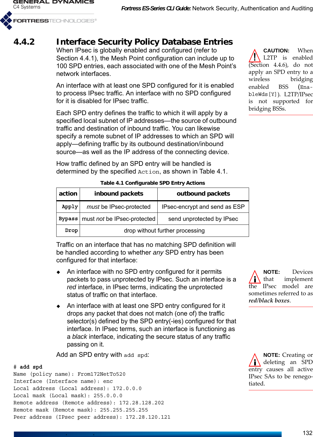 Fortress ES-Series CLI Guide: Network Security, Authentication and Auditing1324.4.2 Interface Security Policy Database Entries CAUTION: WhenL2TP is enabled(Section 4.4.6), do notapply an SPD entry to awireless bridgingenabled BSS (Ena-bleWds[Y]). L2TP/IPsecis not supported forbridging BSSs.When IPsec is globally enabled and configured (refer to Section 4.4.1), the Mesh Point configuration can include up to 100 SPD entries, each associated with one of the Mesh Point’s network interfaces.An interface with at least one SPD configured for it is enabled to process IPsec traffic. An interface with no SPD configured for it is disabled for IPsec traffic.Each SPD entry defines the traffic to which it will apply by a specified local subnet of IP addresses—the source of outbound traffic and destination of inbound traffic. You can likewise specify a remote subnet of IP addresses to which an SPD will apply—defining traffic by its outbound destination/inbound source—as well as the IP address of the connecting device. How traffic defined by an SPD entry will be handled is determined by the specified Action, as shown in Table 4.1.Traffic on an interface that has no matching SPD definition will be handled according to whether any SPD entry has been configured for that interface:NOTE: Devicesthat implementthe IPsec model aresometimes referred to asred/black boxes.An interface with no SPD entry configured for it permits packets to pass unprotected by IPsec. Such an interface is a red interface, in IPsec terms, indicating the unprotected status of traffic on that interface.An interface with at least one SPD entry configured for it drops any packet that does not match (one of) the traffic selector(s) defined by the SPD entry(-ies) configured for that interface. In IPsec terms, such an interface is functioning as a black interface, indicating the secure status of any traffic passing on it.NOTE: Creating ordeleting an SPDentry causes all activeIPsec SAs to be renego-tiated. Add an SPD entry with add spd:# add spdName (policy name): From172NetTo520Interface (Interface name): encLocal address (Local address): 172.0.0.0Local mask (Local mask): 255.0.0.0Remote address (Remote address): 172.28.128.202Remote mask (Remote mask): 255.255.255.255Peer address (IPsec peer address): 172.28.120.121Table 4.1 Configurable SPD Entry Actionsaction inbound packets outbound packetsApplymust be IPsec-protected IPsec-encrypt and send as ESPBypassmust not be IPsec-protected send unprotected by IPsecDropdrop without further processing