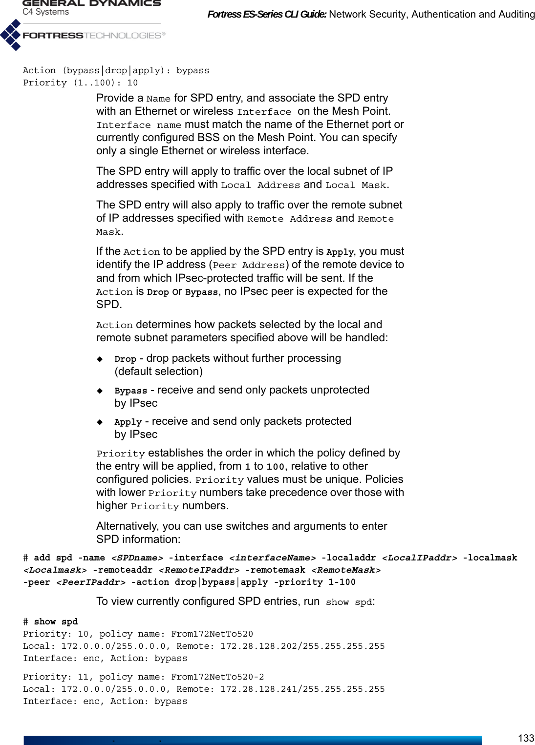 Fortress ES-Series CLI Guide: Network Security, Authentication and Auditing133Action (bypass|drop|apply): bypassPriority (1..100): 10Provide a Name for SPD entry, and associate the SPD entry with an Ethernet or wireless Interface on the Mesh Point. Interface name must match the name of the Ethernet port or currently configured BSS on the Mesh Point. You can specify only a single Ethernet or wireless interface.The SPD entry will apply to traffic over the local subnet of IP addresses specified with Local Address and Local Mask. The SPD entry will also apply to traffic over the remote subnet of IP addresses specified with Remote Address and Remote Mask. If the Action to be applied by the SPD entry is Apply, you must identify the IP address (Peer Address) of the remote device to and from which IPsec-protected traffic will be sent. If the Action is Drop or Bypass, no IPsec peer is expected for the SPD. Action determines how packets selected by the local and remote subnet parameters specified above will be handled:Drop - drop packets without further processing (default selection)Bypass - receive and send only packets unprotected by IPsecApply - receive and send only packets protected by IPsecPriority establishes the order in which the policy defined by the entry will be applied, from 1 to 100, relative to other configured policies. Priority values must be unique. Policies with lower Priority numbers take precedence over those with higher Priority numbers. Alternatively, you can use switches and arguments to enter SPD information:# add spd -name &lt;SPDname&gt; -interface &lt;interfaceName&gt; -localaddr &lt;LocalIPaddr&gt; -localmask &lt;Localmask&gt; -remoteaddr &lt;RemoteIPaddr&gt; -remotemask &lt;RemoteMask&gt; -peer &lt;PeerIPaddr&gt; -action drop|bypass|apply -priority 1-100To view currently configured SPD entries, run show spd:# show spd                                               Priority: 10, policy name: From172NetTo520Local: 172.0.0.0/255.0.0.0, Remote: 172.28.128.202/255.255.255.255Interface: enc, Action: bypassPriority: 11, policy name: From172NetTo520-2Local: 172.0.0.0/255.0.0.0, Remote: 172.28.128.241/255.255.255.255Interface: enc, Action: bypass