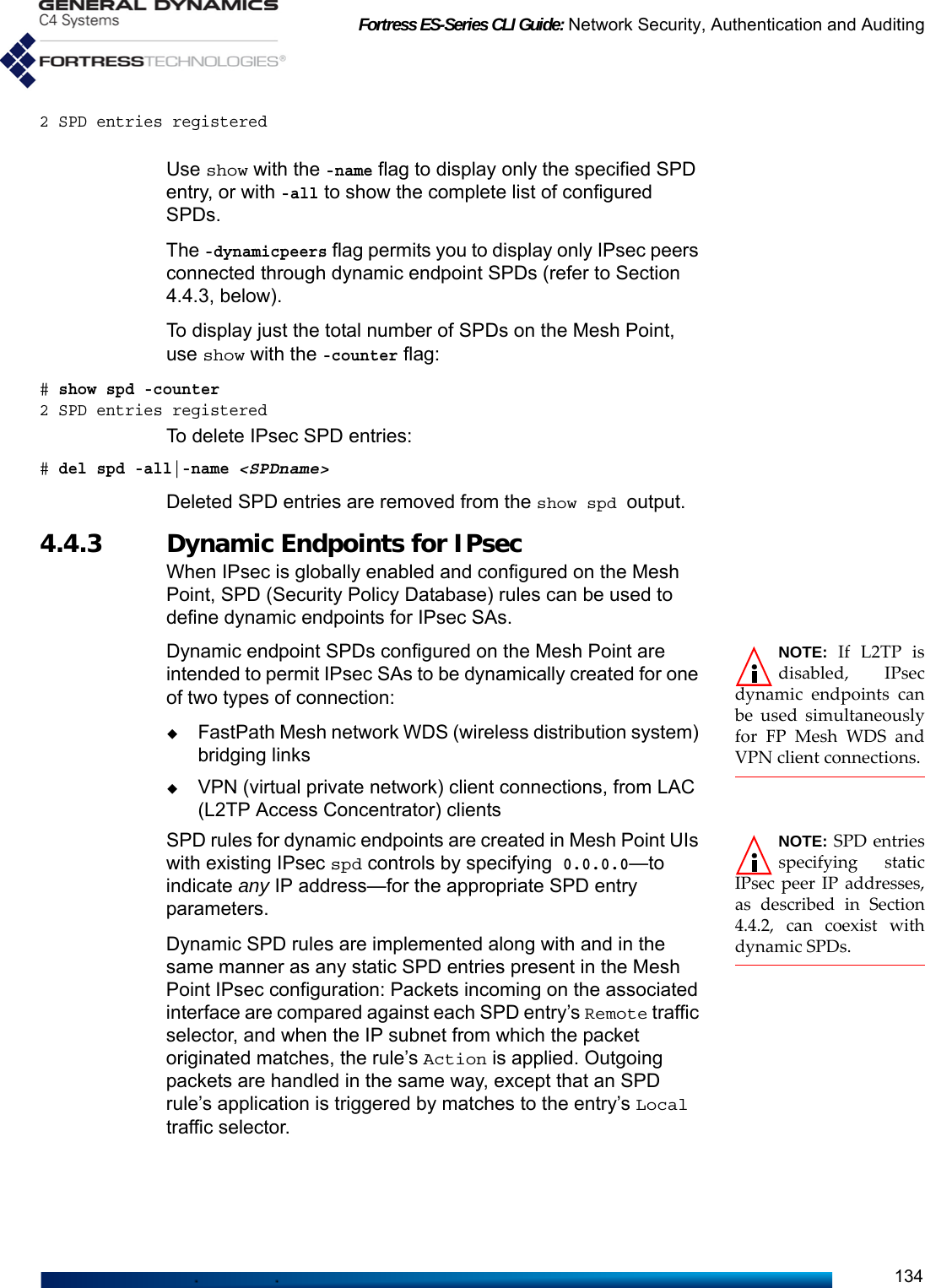 Fortress ES-Series CLI Guide: Network Security, Authentication and Auditing1342 SPD entries registeredUse show with the -name flag to display only the specified SPD entry, or with -all to show the complete list of configured SPDs.The -dynamicpeers flag permits you to display only IPsec peers connected through dynamic endpoint SPDs (refer to Section 4.4.3, below). To display just the total number of SPDs on the Mesh Point, use show with the -counter flag:# show spd -counter2 SPD entries registeredTo delete IPsec SPD entries:# del spd -all|-name &lt;SPDname&gt;Deleted SPD entries are removed from the show spd output.4.4.3 Dynamic Endpoints for IPsecWhen IPsec is globally enabled and configured on the Mesh Point, SPD (Security Policy Database) rules can be used to define dynamic endpoints for IPsec SAs.NOTE: If L2TP isdisabled, IPsecdynamic endpoints canbe used simultaneouslyfor FP Mesh WDS andVPN client connections.Dynamic endpoint SPDs configured on the Mesh Point are intended to permit IPsec SAs to be dynamically created for one of two types of connection:FastPath Mesh network WDS (wireless distribution system) bridging linksVPN (virtual private network) client connections, from LAC (L2TP Access Concentrator) clients NOTE: SPD entriesspecifying staticIPsec peer IP addresses,as described in Section4.4.2, can coexist withdynamic SPDs. SPD rules for dynamic endpoints are created in Mesh Point UIs with existing IPsec spd controls by specifying 0.0.0.0—to indicate any IP address—for the appropriate SPD entry parameters.Dynamic SPD rules are implemented along with and in the same manner as any static SPD entries present in the Mesh Point IPsec configuration: Packets incoming on the associated interface are compared against each SPD entry’s Remote traffic selector, and when the IP subnet from which the packet originated matches, the rule’s Action is applied. Outgoing packets are handled in the same way, except that an SPD rule’s application is triggered by matches to the entry’s Local traffic selector.