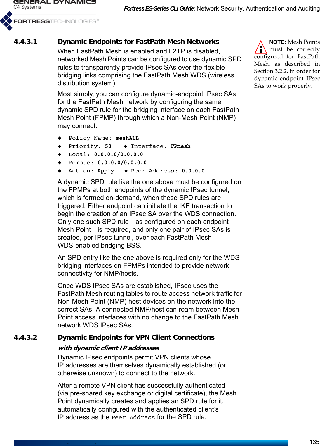 Fortress ES-Series CLI Guide: Network Security, Authentication and Auditing135NOTE: Mesh Pointsmust be correctlyconfigured for FastPathMesh, as described inSection 3.2.2, in order fordynamic endpoint IPsecSAs to work properly.4.4.3.1 Dynamic Endpoints for FastPath Mesh NetworksWhen FastPath Mesh is enabled and L2TP is disabled, networked Mesh Points can be configured to use dynamic SPD rules to transparently provide IPsec SAs over the flexible bridging links comprising the FastPath Mesh WDS (wireless distribution system).Most simply, you can configure dynamic-endpoint IPsec SAs for the FastPath Mesh network by configuring the same dynamic SPD rule for the bridging interface on each FastPath Mesh Point (FPMP) through which a Non-Mesh Point (NMP) may connect:Policy Name: meshALLPriority: 50Interface: FPmeshLocal: 0.0.0.0/0.0.0.0Remote: 0.0.0.0/0.0.0.0Action: ApplyPeer Address: 0.0.0.0A dynamic SPD rule like the one above must be configured on the FPMPs at both endpoints of the dynamic IPsec tunnel, which is formed on-demand, when these SPD rules are triggered. Either endpoint can initiate the IKE transaction to begin the creation of an IPsec SA over the WDS connection. Only one such SPD rule—as configured on each endpoint Mesh Point—is required, and only one pair of IPsec SAs is created, per IPsec tunnel, over each FastPath Mesh WDS-enabled bridging BSS.An SPD entry like the one above is required only for the WDS bridging interfaces on FPMPs intended to provide network connectivity for NMP/hosts. Once WDS IPsec SAs are established, IPsec uses the FastPath Mesh routing tables to route access network traffic for Non-Mesh Point (NMP) host devices on the network into the correct SAs. A connected NMP/host can roam between Mesh Point access interfaces with no change to the FastPath Mesh network WDS IPsec SAs.4.4.3.2 Dynamic Endpoints for VPN Client Connectionswith dynamic client IP addresses Dynamic IPsec endpoints permit VPN clients whose IP addresses are themselves dynamically established (or otherwise unknown) to connect to the network.After a remote VPN client has successfully authenticated (via pre-shared key exchange or digital certificate), the Mesh Point dynamically creates and applies an SPD rule for it, automatically configured with the authenticated client’s IP address as the Peer Address for the SPD rule. 