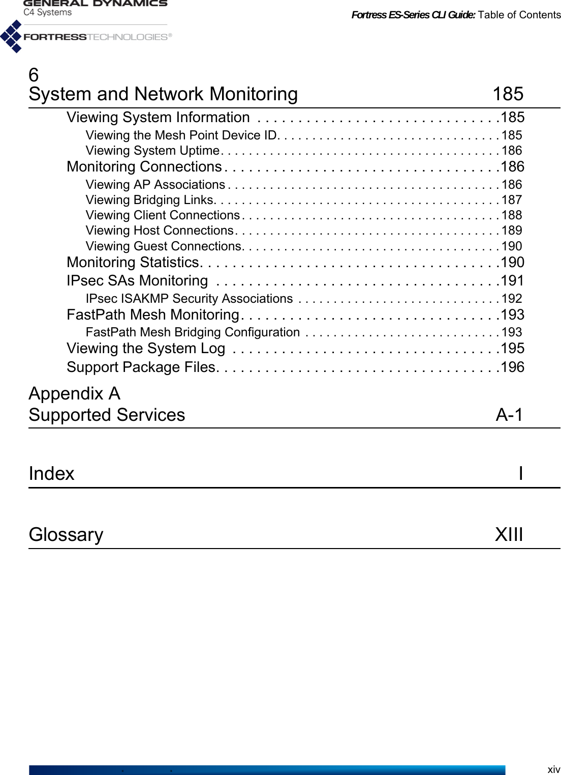 Fortress ES-Series CLI Guide: Table of Contentsxiv6System and Network Monitoring 185Viewing System Information  . . . . . . . . . . . . . . . . . . . . . . . . . . . . . .185Viewing the Mesh Point Device ID. . . . . . . . . . . . . . . . . . . . . . . . . . . . . . . . 185Viewing System Uptime. . . . . . . . . . . . . . . . . . . . . . . . . . . . . . . . . . . . . . . . 186Monitoring Connections . . . . . . . . . . . . . . . . . . . . . . . . . . . . . . . . . .186Viewing AP Associations . . . . . . . . . . . . . . . . . . . . . . . . . . . . . . . . . . . . . . . 186Viewing Bridging Links. . . . . . . . . . . . . . . . . . . . . . . . . . . . . . . . . . . . . . . . . 187Viewing Client Connections . . . . . . . . . . . . . . . . . . . . . . . . . . . . . . . . . . . . . 188Viewing Host Connections. . . . . . . . . . . . . . . . . . . . . . . . . . . . . . . . . . . . . . 189Viewing Guest Connections. . . . . . . . . . . . . . . . . . . . . . . . . . . . . . . . . . . . . 190Monitoring Statistics. . . . . . . . . . . . . . . . . . . . . . . . . . . . . . . . . . . . .190IPsec SAs Monitoring  . . . . . . . . . . . . . . . . . . . . . . . . . . . . . . . . . . .191IPsec ISAKMP Security Associations . . . . . . . . . . . . . . . . . . . . . . . . . . . . . 192FastPath Mesh Monitoring. . . . . . . . . . . . . . . . . . . . . . . . . . . . . . . .193FastPath Mesh Bridging Configuration . . . . . . . . . . . . . . . . . . . . . . . . . . . . 193Viewing the System Log  . . . . . . . . . . . . . . . . . . . . . . . . . . . . . . . . .195Support Package Files. . . . . . . . . . . . . . . . . . . . . . . . . . . . . . . . . . .196Appendix ASupported Services  A-1Index IGlossary XIII