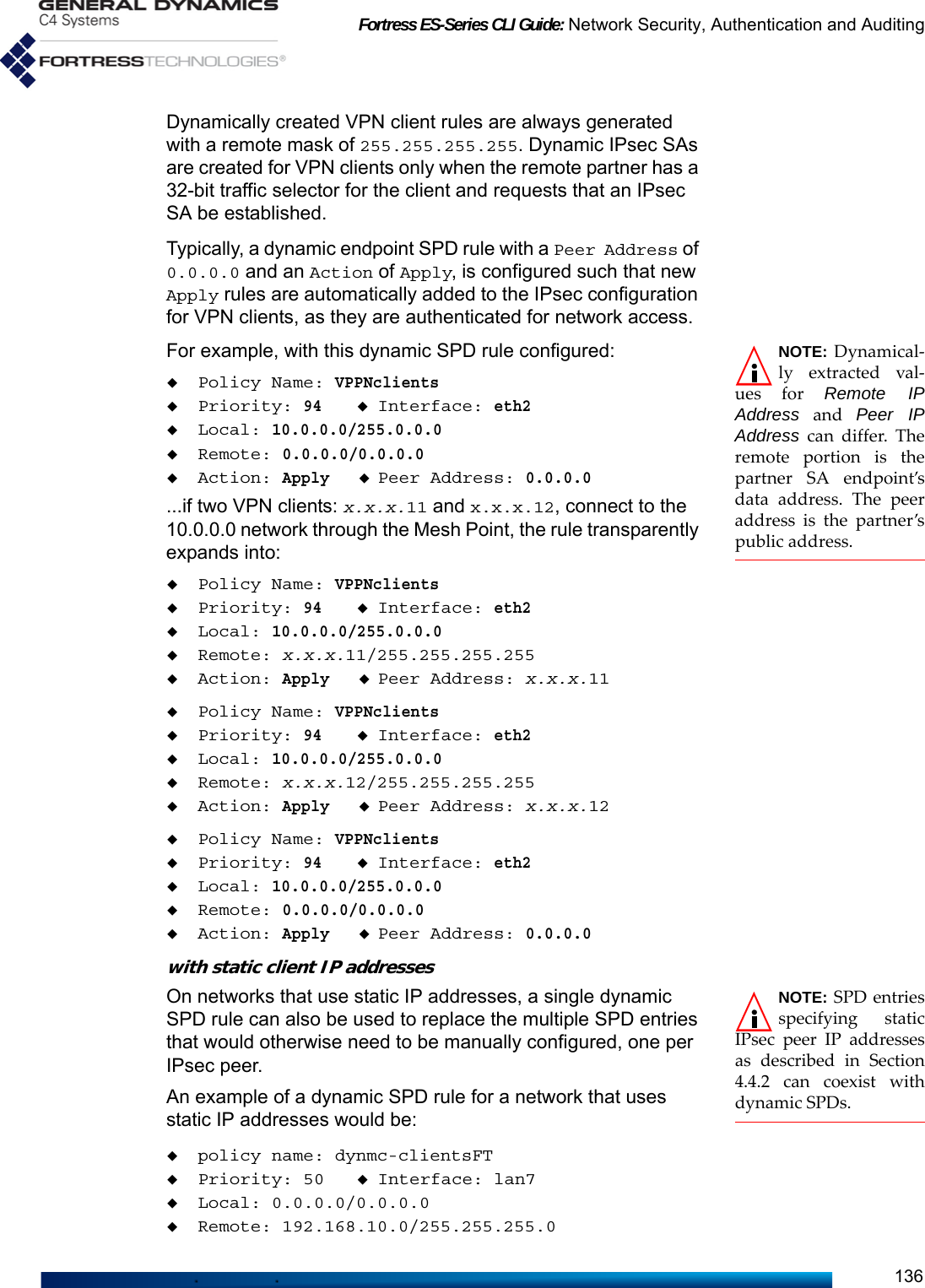 Fortress ES-Series CLI Guide: Network Security, Authentication and Auditing136Dynamically created VPN client rules are always generated with a remote mask of 255.255.255.255. Dynamic IPsec SAs are created for VPN clients only when the remote partner has a 32-bit traffic selector for the client and requests that an IPsec SA be established.Typically, a dynamic endpoint SPD rule with a Peer Address of 0.0.0.0 and an Action of Apply, is configured such that new Apply rules are automatically added to the IPsec configuration for VPN clients, as they are authenticated for network access.NOTE: Dynamical-ly extracted val-ues for Remote IPAddress and Peer IPAddress can differ. Theremote portion is thepartner SA endpoint’sdata address. The peeraddress is the partner’spublic address.For example, with this dynamic SPD rule configured:Policy Name: VPPNclientsPriority: 94Interface: eth2Local: 10.0.0.0/255.0.0.0Remote: 0.0.0.0/0.0.0.0Action: ApplyPeer Address: 0.0.0.0...if two VPN clients: x.x.x.11 and x.x.x.12, connect to the 10.0.0.0 network through the Mesh Point, the rule transparently expands into:Policy Name: VPPNclientsPriority: 94Interface: eth2Local: 10.0.0.0/255.0.0.0Remote: x.x.x.11/255.255.255.255Action: ApplyPeer Address: x.x.x.11Policy Name: VPPNclientsPriority: 94Interface: eth2Local: 10.0.0.0/255.0.0.0Remote: x.x.x.12/255.255.255.255Action: ApplyPeer Address: x.x.x.12Policy Name: VPPNclientsPriority: 94Interface: eth2Local: 10.0.0.0/255.0.0.0Remote: 0.0.0.0/0.0.0.0Action: ApplyPeer Address: 0.0.0.0with static client IP addresses NOTE: SPD entriesspecifying staticIPsec peer IP addressesas described in Section4.4.2 can coexist withdynamic SPDs. On networks that use static IP addresses, a single dynamic SPD rule can also be used to replace the multiple SPD entries that would otherwise need to be manually configured, one per IPsec peer. An example of a dynamic SPD rule for a network that uses static IP addresses would be:policy name: dynmc-clientsFTPriority: 50 Interface: lan7Local: 0.0.0.0/0.0.0.0Remote: 192.168.10.0/255.255.255.0