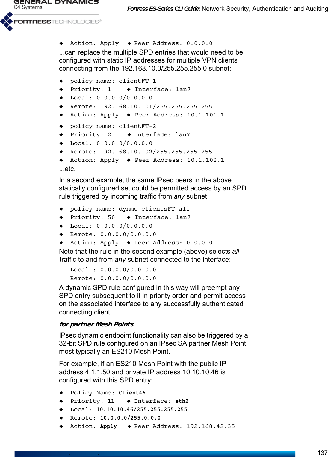 Fortress ES-Series CLI Guide: Network Security, Authentication and Auditing137Action: Apply Peer Address: 0.0.0.0...can replace the multiple SPD entries that would need to be configured with static IP addresses for multiple VPN clients connecting from the 192.168.10.0/255.255.255.0 subnet:policy name: clientFT-1Priority: 1 Interface: lan7Local: 0.0.0.0/0.0.0.0Remote: 192.168.10.101/255.255.255.255Action: Apply Peer Address: 10.1.101.1policy name: clientFT-2Priority: 2 Interface: lan7Local: 0.0.0.0/0.0.0.0Remote: 192.168.10.102/255.255.255.255Action: Apply Peer Address: 10.1.102.1...etc.In a second example, the same IPsec peers in the above statically configured set could be permitted access by an SPD rule triggered by incoming traffic from any subnet:policy name: dynmc-clientsFT-allPriority: 50 Interface: lan7Local: 0.0.0.0/0.0.0.0Remote: 0.0.0.0/0.0.0.0Action: Apply Peer Address: 0.0.0.0Note that the rule in the second example (above) selects all traffic to and from any subnet connected to the interface:Local : 0.0.0.0/0.0.0.0Remote: 0.0.0.0/0.0.0.0A dynamic SPD rule configured in this way will preempt any SPD entry subsequent to it in priority order and permit access on the associated interface to any successfully authenticated connecting client.for partner Mesh PointsIPsec dynamic endpoint functionality can also be triggered by a 32-bit SPD rule configured on an IPsec SA partner Mesh Point, most typically an ES210 Mesh Point.For example, if an ES210 Mesh Point with the public IP address 4.1.1.50 and private IP address 10.10.10.46 is configured with this SPD entry:Policy Name: Client46Priority: 11Interface: eth2Local: 10.10.10.46/255.255.255.255Remote: 10.0.0.0/255.0.0.0Action: ApplyPeer Address: 192.168.42.35