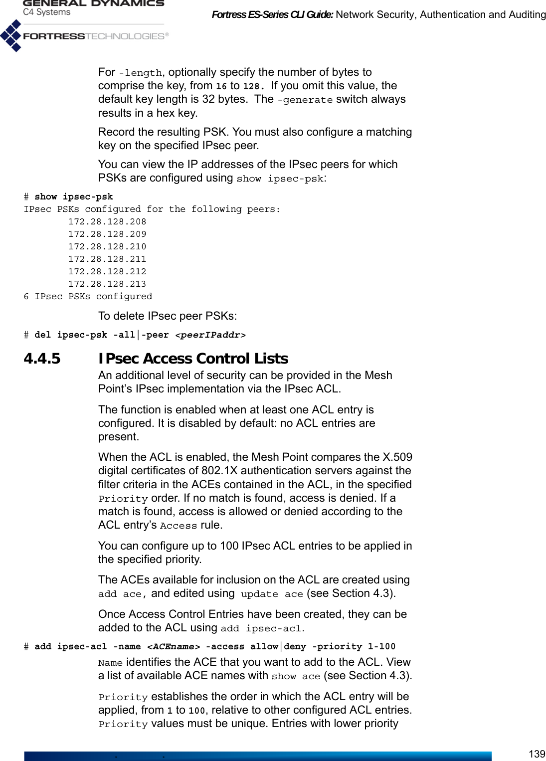 Fortress ES-Series CLI Guide: Network Security, Authentication and Auditing139For -length, optionally specify the number of bytes to comprise the key, from 16 to 128. If you omit this value, the default key length is 32 bytes. The -generate switch always results in a hex key. Record the resulting PSK. You must also configure a matching key on the specified IPsec peer.You can view the IP addresses of the IPsec peers for which PSKs are configured using show ipsec-psk:# show ipsec-pskIPsec PSKs configured for the following peers:        172.28.128.208        172.28.128.209        172.28.128.210        172.28.128.211        172.28.128.212        172.28.128.2136 IPsec PSKs configuredTo delete IPsec peer PSKs:# del ipsec-psk -all|-peer &lt;peerIPaddr&gt;4.4.5 IPsec Access Control ListsAn additional level of security can be provided in the Mesh Point’s IPsec implementation via the IPsec ACL. The function is enabled when at least one ACL entry is configured. It is disabled by default: no ACL entries are present.When the ACL is enabled, the Mesh Point compares the X.509 digital certificates of 802.1X authentication servers against the filter criteria in the ACEs contained in the ACL, in the specified Priority order. If no match is found, access is denied. If a match is found, access is allowed or denied according to the ACL entry’s Access rule.You can configure up to 100 IPsec ACL entries to be applied in the specified priority.The ACEs available for inclusion on the ACL are created using add ace, and edited using update ace (see Section 4.3). Once Access Control Entries have been created, they can be added to the ACL using add ipsec-acl. # add ipsec-acl -name &lt;ACEname&gt; -access allow|deny -priority 1-100Name identifies the ACE that you want to add to the ACL. View a list of available ACE names with show ace (see Section 4.3). Priority establishes the order in which the ACL entry will be applied, from 1 to 100, relative to other configured ACL entries. Priority values must be unique. Entries with lower priority 