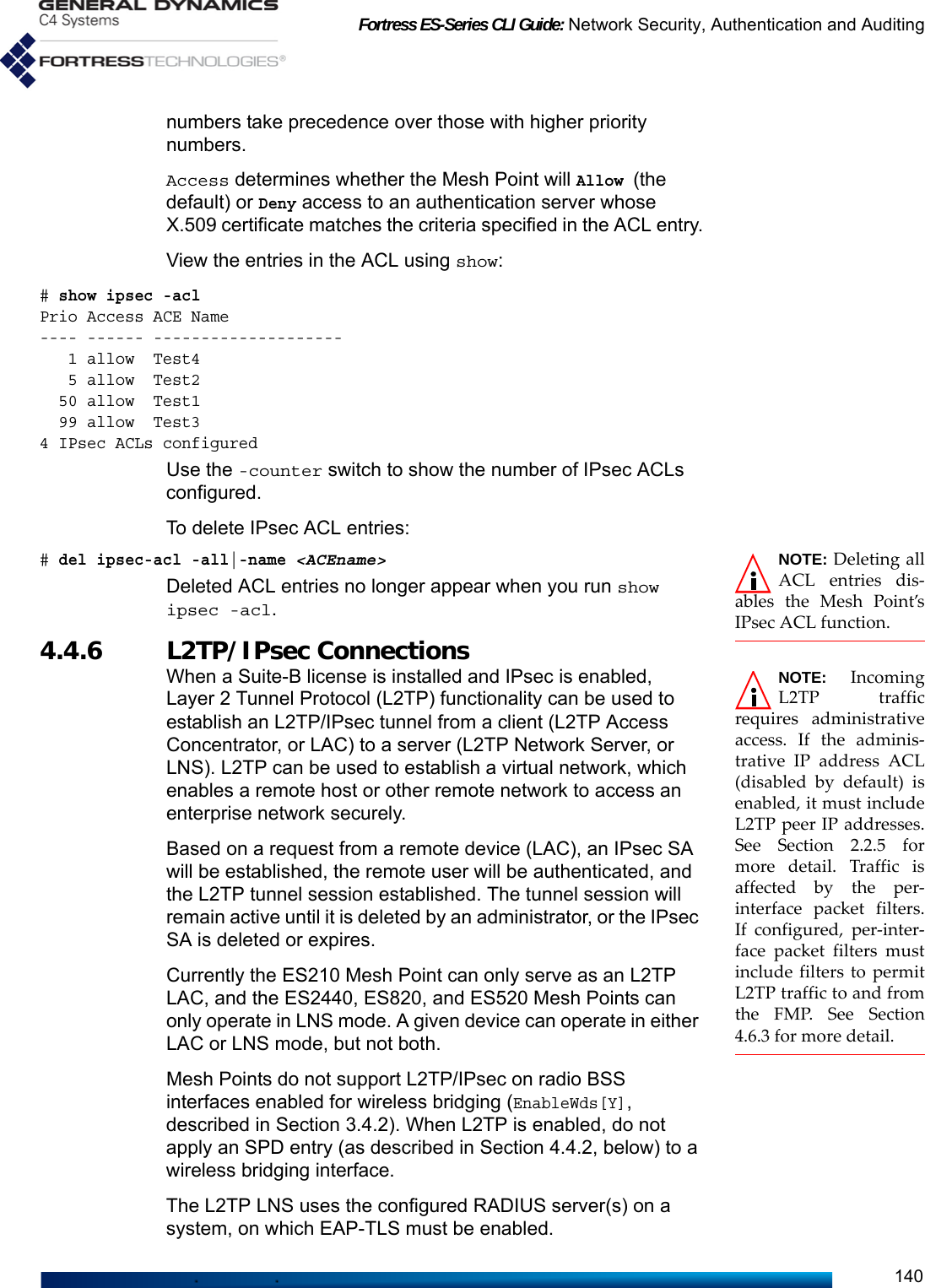 Fortress ES-Series CLI Guide: Network Security, Authentication and Auditing140numbers take precedence over those with higher priority numbers.Access determines whether the Mesh Point will Allow (the default) or Deny access to an authentication server whose X.509 certificate matches the criteria specified in the ACL entry.View the entries in the ACL using show:# show ipsec -aclPrio Access ACE Name            ---- ------ --------------------   1 allow  Test4                  5 allow  Test2                 50 allow  Test1                 99 allow  Test3               4 IPsec ACLs configuredUse the -counter switch to show the number of IPsec ACLs configured. To delete IPsec ACL entries:NOTE: Deleting allACL entries dis-ables the Mesh Point’sIPsec ACL function.# del ipsec-acl -all|-name &lt;ACEname&gt;Deleted ACL entries no longer appear when you run show ipsec -acl. 4.4.6 L2TP/IPsec ConnectionsNOTE: IncomingL2TP trafficrequires administrativeaccess. If the adminis-trative IP address ACL(disabled by default) isenabled, it must includeL2TP peer IP addresses.See Section 2.2.5 formore detail. Traffic isaffected by the per-interface packet filters.If configured, per-inter-face packet filters mustinclude filters to permitL2TP traffic to and fromthe FMP. See Section4.6.3 for more detail.When a Suite-B license is installed and IPsec is enabled, Layer 2 Tunnel Protocol (L2TP) functionality can be used to establish an L2TP/IPsec tunnel from a client (L2TP Access Concentrator, or LAC) to a server (L2TP Network Server, or LNS). L2TP can be used to establish a virtual network, which enables a remote host or other remote network to access an enterprise network securely. Based on a request from a remote device (LAC), an IPsec SA will be established, the remote user will be authenticated, and the L2TP tunnel session established. The tunnel session will remain active until it is deleted by an administrator, or the IPsec SA is deleted or expires. Currently the ES210 Mesh Point can only serve as an L2TP LAC, and the ES2440, ES820, and ES520 Mesh Points can only operate in LNS mode. A given device can operate in either LAC or LNS mode, but not both.Mesh Points do not support L2TP/IPsec on radio BSS interfaces enabled for wireless bridging (EnableWds[Y], described in Section 3.4.2). When L2TP is enabled, do not apply an SPD entry (as described in Section 4.4.2, below) to a wireless bridging interface.The L2TP LNS uses the configured RADIUS server(s) on a system, on which EAP-TLS must be enabled. 