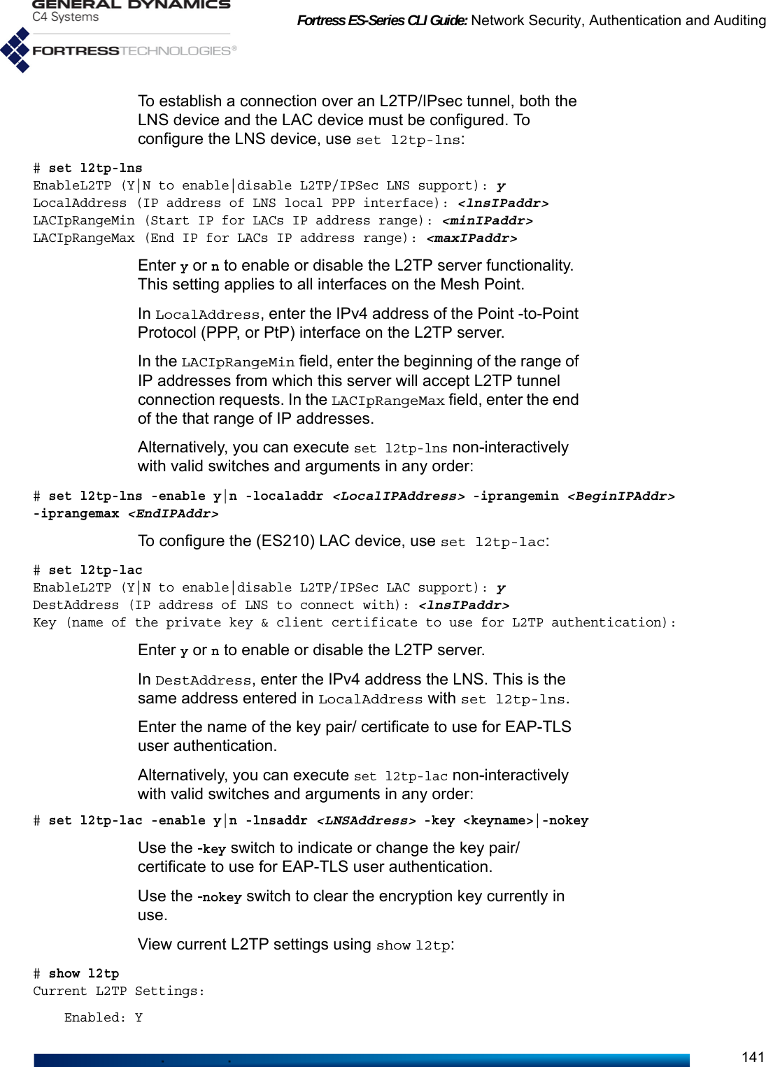 Fortress ES-Series CLI Guide: Network Security, Authentication and Auditing141To establish a connection over an L2TP/IPsec tunnel, both the LNS device and the LAC device must be configured. To configure the LNS device, use set l2tp-lns: # set l2tp-lnsEnableL2TP (Y|N to enable|disable L2TP/IPSec LNS support): yLocalAddress (IP address of LNS local PPP interface): &lt;lnsIPaddr&gt;LACIpRangeMin (Start IP for LACs IP address range): &lt;minIPaddr&gt;LACIpRangeMax (End IP for LACs IP address range): &lt;maxIPaddr&gt;Enter y or n to enable or disable the L2TP server functionality. This setting applies to all interfaces on the Mesh Point. In LocalAddress, enter the IPv4 address of the Point -to-Point Protocol (PPP, or PtP) interface on the L2TP server. In the LACIpRangeMin field, enter the beginning of the range of IP addresses from which this server will accept L2TP tunnel connection requests. In the LACIpRangeMax field, enter the end of the that range of IP addresses. Alternatively, you can execute set l2tp-lns non-interactively with valid switches and arguments in any order:# set l2tp-lns -enable y|n -localaddr &lt;LocalIPAddress&gt; -iprangemin &lt;BeginIPAddr&gt; -iprangemax &lt;EndIPAddr&gt;   To configure the (ES210) LAC device, use set l2tp-lac:# set l2tp-lacEnableL2TP (Y|N to enable|disable L2TP/IPSec LAC support): yDestAddress (IP address of LNS to connect with): &lt;lnsIPaddr&gt;Key (name of the private key &amp; client certificate to use for L2TP authentication):Enter y or n to enable or disable the L2TP server. In DestAddress, enter the IPv4 address the LNS. This is the same address entered in LocalAddress with set l2tp-lns. Enter the name of the key pair/ certificate to use for EAP-TLS user authentication. Alternatively, you can execute set l2tp-lac non-interactively with valid switches and arguments in any order:# set l2tp-lac -enable y|n -lnsaddr &lt;LNSAddress&gt; -key &lt;keyname&gt;|-nokeyUse the -key switch to indicate or change the key pair/ certificate to use for EAP-TLS user authentication. Use the -nokey switch to clear the encryption key currently in use. View current L2TP settings using show l2tp: # show l2tpCurrent L2TP Settings:    Enabled: Y