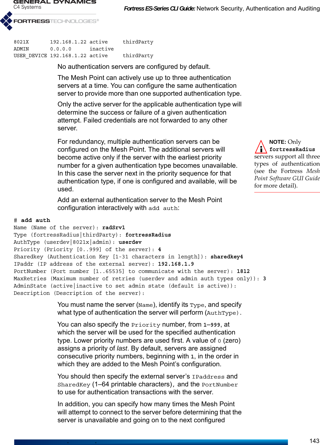 Fortress ES-Series CLI Guide: Network Security, Authentication and Auditing1438021X       192.168.1.22 active     thirdPartyADMIN       0.0.0.0      inactiveUSER_DEVICE 192.168.1.22 active     thirdPartyNo authentication servers are configured by default.The Mesh Point can actively use up to three authentication servers at a time. You can configure the same authentication server to provide more than one supported authentication type. Only the active server for the applicable authentication type will determine the success or failure of a given authentication attempt. Failed credentials are not forwarded to any other server.NOTE: Only fortressRadiusservers support all threetypes of authentication(see the Fortress MeshPoint Software GUI Guidefor more detail). For redundancy, multiple authentication servers can be configured on the Mesh Point. The additional servers will become active only if the server with the earliest priority number for a given authentication type becomes unavailable. In this case the server next in the priority sequence for that authentication type, if one is configured and available, will be used.Add an external authentication server to the Mesh Point configuration interactively with add auth:# add authName (Name of the server): radSrv1Type (fortressRadius|thirdParty): fortressRadiusAuthType (userdev|8021x|admin): userdevPriority (Priority [0..999] of the server): 4Sharedkey (Authentication Key [1-31 characters in length]): sharedkey4IPaddr (IP address of the external server): 192.168.1.9PortNumber (Port number [1..65535] to communicate with the server): 1812MaxRetries (Maximum number of retries (userdev and admin auth types only)): 3AdminState (active|inactive to set admin state (default is active)):Description (Description of the server):You must name the server (Name), identify its Type, and specify what type of authentication the server will perform (AuthType). You can also specify the Priority number, from 1–999, at which the server will be used for the specified authentication type. Lower priority numbers are used first. A value of 0 (zero) assigns a priority of last. By default, servers are assigned consecutive priority numbers, beginning with 1, in the order in which they are added to the Mesh Point’s configuration.You should then specify the external server’s IPaddress and SharedKey (1–64 printable characters), and the PortNumber to use for authentication transactions with the server.In addition, you can specify how many times the Mesh Point will attempt to connect to the server before determining that the server is unavailable and going on to the next configured 