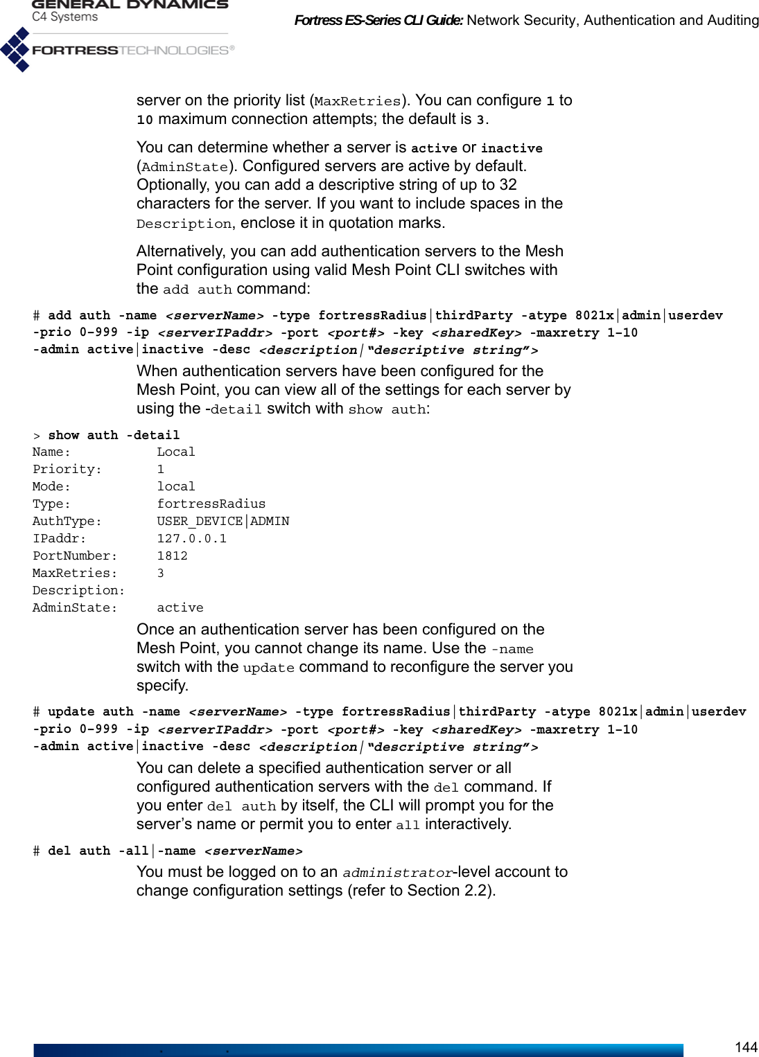 Fortress ES-Series CLI Guide: Network Security, Authentication and Auditing144server on the priority list (MaxRetries). You can configure 1 to 10 maximum connection attempts; the default is 3.You can determine whether a server is active or inactive (AdminState). Configured servers are active by default. Optionally, you can add a descriptive string of up to 32 characters for the server. If you want to include spaces in the Description, enclose it in quotation marks.Alternatively, you can add authentication servers to the Mesh Point configuration using valid Mesh Point CLI switches with the add auth command:# add auth -name &lt;serverName&gt; -type fortressRadius|thirdParty -atype 8021x|admin|userdev -prio 0–999 -ip &lt;serverIPaddr&gt; -port &lt;port#&gt; -key &lt;sharedKey&gt; -maxretry 1–10 -admin active|inactive -desc &lt;description|“descriptive string”&gt;When authentication servers have been configured for the Mesh Point, you can view all of the settings for each server by using the -detail switch with show auth:&gt; show auth -detailName:           LocalPriority:       1Mode:           localType:           fortressRadiusAuthType:       USER_DEVICE|ADMINIPaddr:         127.0.0.1PortNumber:     1812MaxRetries:     3Description:AdminState:     activeOnce an authentication server has been configured on the Mesh Point, you cannot change its name. Use the -name switch with the update command to reconfigure the server you specify.# update auth -name &lt;serverName&gt; -type fortressRadius|thirdParty -atype 8021x|admin|userdev -prio 0–999 -ip &lt;serverIPaddr&gt; -port &lt;port#&gt; -key &lt;sharedKey&gt; -maxretry 1–10 -admin active|inactive -desc &lt;description|“descriptive string”&gt;You can delete a specified authentication server or all configured authentication servers with the del command. If you enter del auth by itself, the CLI will prompt you for the server’s name or permit you to enter all interactively.# del auth -all|-name &lt;serverName&gt;You must be logged on to an administrator-level account to change configuration settings (refer to Section 2.2).