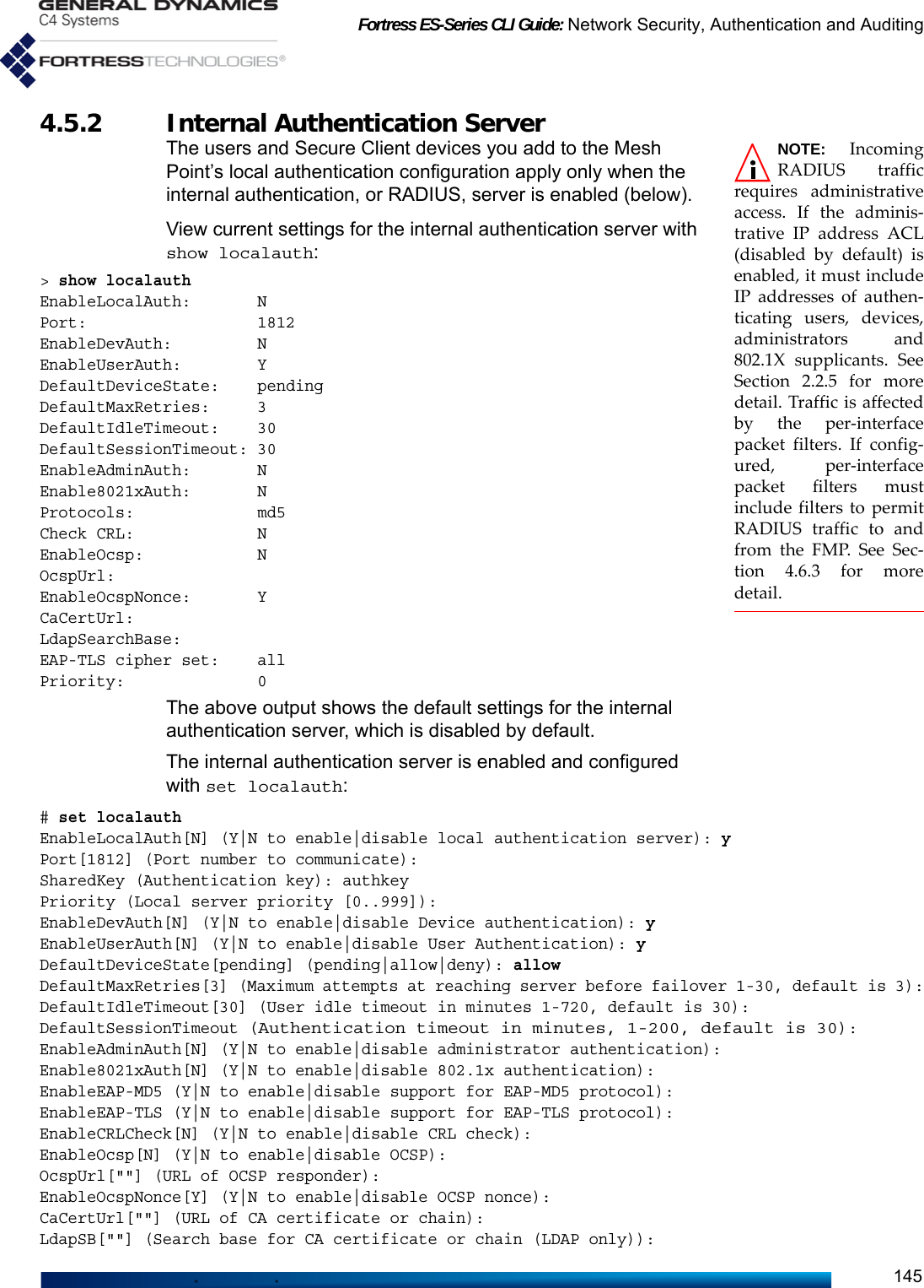 Fortress ES-Series CLI Guide: Network Security, Authentication and Auditing1454.5.2 Internal Authentication ServerNOTE: IncomingRADIUS trafficrequires administrativeaccess. If the adminis-trative IP address ACL(disabled by default) isenabled, it must includeIP addresses of authen-ticating users, devices,administrators and802.1X supplicants. SeeSection 2.2.5 for moredetail. Traffic is affectedby the per-interfacepacket filters. If config-ured, per-interfacepacket filters mustinclude filters to permitRADIUS traffic to andfrom the FMP. See Sec-tion 4.6.3 for moredetail.The users and Secure Client devices you add to the Mesh Point’s local authentication configuration apply only when the internal authentication, or RADIUS, server is enabled (below).View current settings for the internal authentication server with show localauth:&gt; show localauthEnableLocalAuth:       NPort:                  1812EnableDevAuth:         NEnableUserAuth:        YDefaultDeviceState:    pendingDefaultMaxRetries:     3DefaultIdleTimeout:    30DefaultSessionTimeout: 30EnableAdminAuth:       NEnable8021xAuth:       NProtocols:             md5Check CRL:             NEnableOcsp:            NOcspUrl:EnableOcspNonce:       YCaCertUrl:LdapSearchBase:EAP-TLS cipher set:    allPriority:              0The above output shows the default settings for the internal authentication server, which is disabled by default. The internal authentication server is enabled and configured with set localauth:# set localauthEnableLocalAuth[N] (Y|N to enable|disable local authentication server): yPort[1812] (Port number to communicate):SharedKey (Authentication key): authkeyPriority (Local server priority [0..999]):EnableDevAuth[N] (Y|N to enable|disable Device authentication): yEnableUserAuth[N] (Y|N to enable|disable User Authentication): yDefaultDeviceState[pending] (pending|allow|deny): allowDefaultMaxRetries[3] (Maximum attempts at reaching server before failover 1-30, default is 3):DefaultIdleTimeout[30] (User idle timeout in minutes 1-720, default is 30):DefaultSessionTimeout (Authentication timeout in minutes, 1-200, default is 30):EnableAdminAuth[N] (Y|N to enable|disable administrator authentication):Enable8021xAuth[N] (Y|N to enable|disable 802.1x authentication):EnableEAP-MD5 (Y|N to enable|disable support for EAP-MD5 protocol):EnableEAP-TLS (Y|N to enable|disable support for EAP-TLS protocol):EnableCRLCheck[N] (Y|N to enable|disable CRL check):EnableOcsp[N] (Y|N to enable|disable OCSP):OcspUrl[&quot;&quot;] (URL of OCSP responder):EnableOcspNonce[Y] (Y|N to enable|disable OCSP nonce):CaCertUrl[&quot;&quot;] (URL of CA certificate or chain):LdapSB[&quot;&quot;] (Search base for CA certificate or chain (LDAP only)):