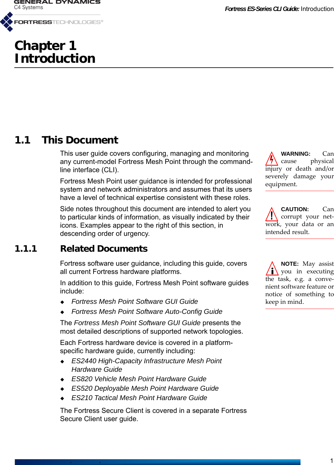 Fortress ES-Series CLI Guide: Introduction1Chapter 1Introduction1.1 This DocumentWARNING: Cancause physicalinjury or death and/orseverely damage yourequipment.This user guide covers configuring, managing and monitoring any current-model Fortress Mesh Point through the command-line interface (CLI). Fortress Mesh Point user guidance is intended for professional system and network administrators and assumes that its users have a level of technical expertise consistent with these roles.CAUTION: Cancorrupt your net-work, your data or anintended result.Side notes throughout this document are intended to alert you to particular kinds of information, as visually indicated by their icons. Examples appear to the right of this section, in descending order of urgency.1.1.1 Related DocumentsNOTE: May assistyou in executingthe task, e.g. a conve-nient software feature ornotice of something tokeep in mind.   Fortress software user guidance, including this guide, covers all current Fortress hardware platforms. In addition to this guide, Fortress Mesh Point software guides include:Fortress Mesh Point Software GUI GuideFortress Mesh Point Software Auto-Config GuideThe Fortress Mesh Point Software GUI Guide presents the most detailed descriptions of supported network topologies.Each Fortress hardware device is covered in a platform-specific hardware guide, currently including:ES2440 High-Capacity Infrastructure Mesh Point Hardware GuideES820 Vehicle Mesh Point Hardware GuideES520 Deployable Mesh Point Hardware GuideES210 Tactical Mesh Point Hardware GuideThe Fortress Secure Client is covered in a separate Fortress Secure Client user guide.