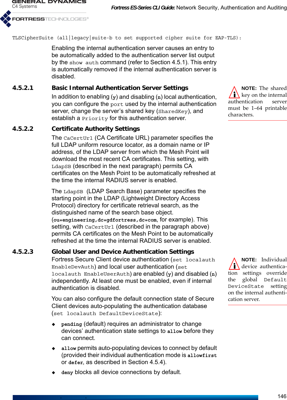 Fortress ES-Series CLI Guide: Network Security, Authentication and Auditing146TLSCipherSuite (all|legacy|suite-b to set supported cipher suite for EAP-TLS):Enabling the internal authentication server causes an entry to be automatically added to the authentication server list output by the show auth command (refer to Section 4.5.1). This entry is automatically removed if the internal authentication server is disabled.NOTE: The sharedkey on the internalauthentication servermust be 1–64 printablecharacters.4.5.2.1 Basic Internal Authentication Server Settings In addition to enabling (y) and disabling (n) local authentication, you can configure the port used by the internal authentication server, change the server’s shared key (SharedKey), and establish a Priority for this authentication server.4.5.2.2 Certificate Authority SettingsThe CaCertUrl (CA Certificate URL) parameter specifies the full LDAP uniform resource locator, as a domain name or IP address, of the LDAP server from which the Mesh Point will download the most recent CA certificates. This setting, with LdapSB (described in the next paragraph) permits CA certificates on the Mesh Point to be automatically refreshed at the time the internal RADIUS server is enabled.The LdapSB (LDAP Search Base) parameter specifies the starting point in the LDAP (Lightweight Directory Access Protocol) directory for certificate retrieval search, as the distinguished name of the search base object. (ou=engineering,dc=gdfortress,dc=com, for example). This setting, with CaCertUrl (described in the paragraph above) permits CA certificates on the Mesh Point to be automatically refreshed at the time the internal RADIUS server is enabled.4.5.2.3 Global User and Device Authentication SettingsNOTE: Individualdevice authentica-tion settings overridethe global DefaultDeviceState  settingon the internal authenti-cation server.Fortress Secure Client device authentication (set localauth EnableDevAuth) and local user authentication (set localauth EnableUserAuth) are enabled (y) and disabled (n) independently. At least one must be enabled, even if internal authentication is disabled.You can also configure the default connection state of Secure Client devices auto-populating the authentication database (set localauth DefaultDeviceState):pending (default) requires an administrator to change devices’ authentication state settings to allow before they can connect. allow permits auto-populating devices to connect by default (provided their individual authentication mode is allowfirst or defer, as described in Section 4.5.4). deny blocks all device connections by default.