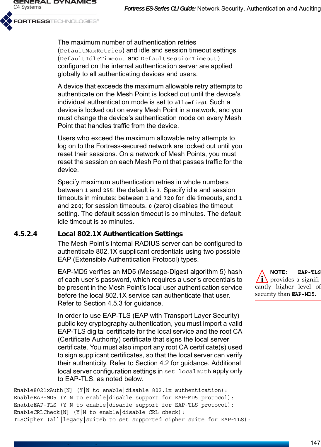 Fortress ES-Series CLI Guide: Network Security, Authentication and Auditing147The maximum number of authentication retries (DefaultMaxRetries) and idle and session timeout settings (DefaultIdleTimeout and DefaultSessionTimeout) configured on the internal authentication server are applied globally to all authenticating devices and users. A device that exceeds the maximum allowable retry attempts to authenticate on the Mesh Point is locked out until the device’s individual authentication mode is set to allowfirst Such a device is locked out on every Mesh Point in a network, and you must change the device’s authentication mode on every Mesh Point that handles traffic from the device.Users who exceed the maximum allowable retry attempts to log on to the Fortress-secured network are locked out until you reset their sessions. On a network of Mesh Points, you must reset the session on each Mesh Point that passes traffic for the device.Specify maximum authentication retries in whole numbers between 1 and 255; the default is 3. Specify idle and session timeouts in minutes: between 1 and 720 for idle timeouts, and 1 and 200; for session timeouts. 0 (zero) disables the timeout setting. The default session timeout is 30 minutes. The default idle timeout is 30 minutes.4.5.2.4 Local 802.1X Authentication SettingsThe Mesh Point’s internal RADIUS server can be configured to authenticate 802.1X supplicant credentials using two possible EAP (Extensible Authentication Protocol) types.NOTE: EAP-TLSprovides a signifi-cantly higher level ofsecurity than EAP-MD5.EAP-MD5 verifies an MD5 (Message-Digest algorithm 5) hash of each user’s password, which requires a user’s credentials to be present in the Mesh Point’s local user authentication service before the local 802.1X service can authenticate that user. Refer to Section 4.5.3 for guidance.In order to use EAP-TLS (EAP with Transport Layer Security) public key cryptography authentication, you must import a valid EAP-TLS digital certificate for the local service and the root CA (Certificate Authority) certificate that signs the local server certificate. You must also import any root CA certificate(s) used to sign supplicant certificates, so that the local server can verify their authenticity. Refer to Section 4.2 for guidance. Additional local server configuration settings in set localauth apply only to EAP-TLS, as noted below. Enable8021xAuth[N] (Y|N to enable|disable 802.1x authentication):EnableEAP-MD5 (Y|N to enable|disable support for EAP-MD5 protocol):EnableEAP-TLS (Y|N to enable|disable support for EAP-TLS protocol):EnableCRLCheck[N] (Y|N to enable|disable CRL check):TLSCipher (all|legacy|suiteb to set supported cipher suite for EAP-TLS): 