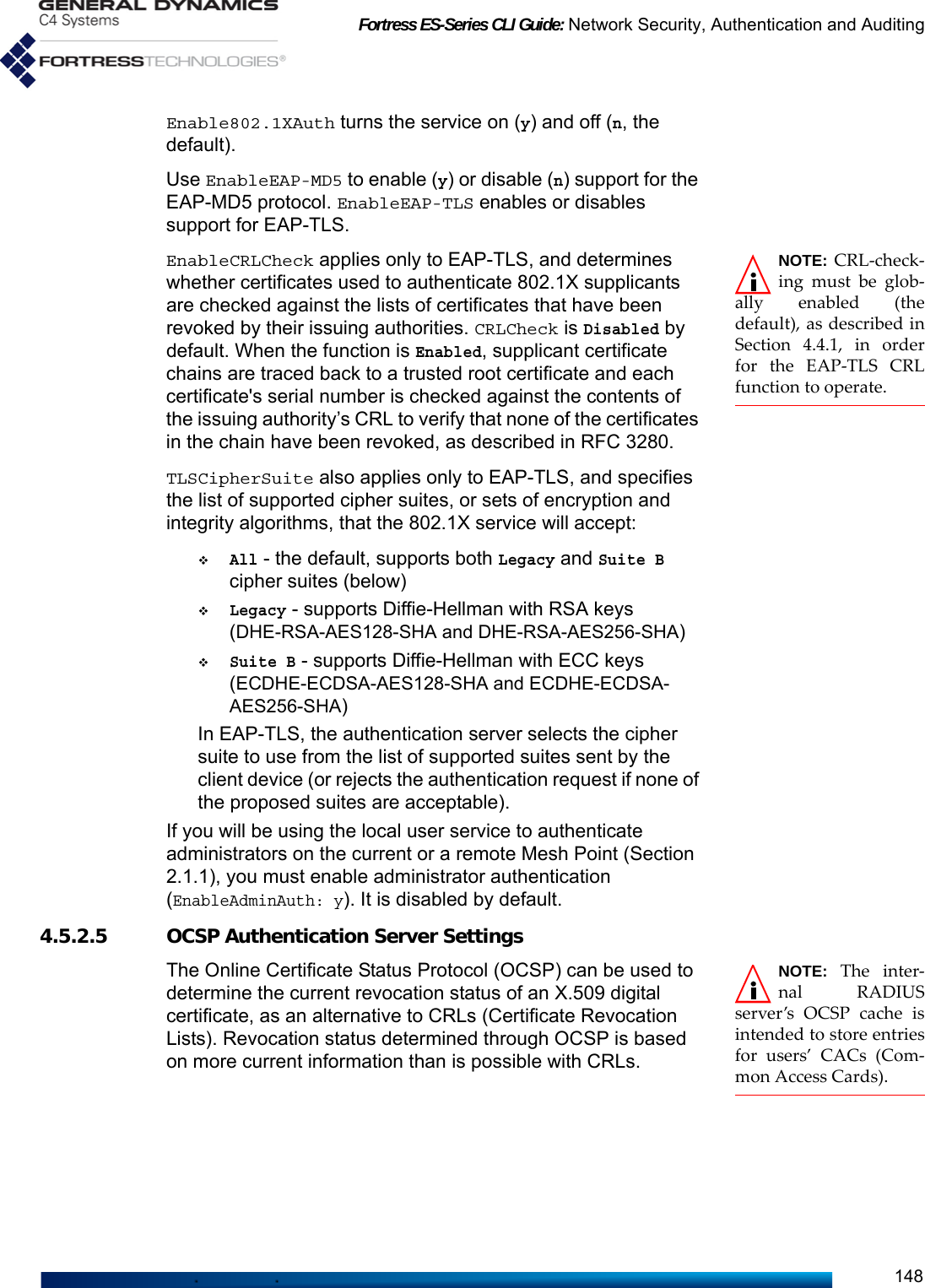 Fortress ES-Series CLI Guide: Network Security, Authentication and Auditing148Enable802.1XAuth turns the service on (y) and off (n, the default).Use EnableEAP-MD5 to enable (y) or disable (n) support for the EAP-MD5 protocol. EnableEAP-TLS enables or disables support for EAP-TLS. NOTE: CRL-check-ing must be glob-ally enabled (thedefault), as described inSection 4.4.1, in orderfor the EAP-TLS CRLfunction to operate.EnableCRLCheck applies only to EAP-TLS, and determines whether certificates used to authenticate 802.1X supplicants are checked against the lists of certificates that have been revoked by their issuing authorities. CRLCheck is Disabled by default. When the function is Enabled, supplicant certificate chains are traced back to a trusted root certificate and each certificate&apos;s serial number is checked against the contents of the issuing authority’s CRL to verify that none of the certificates in the chain have been revoked, as described in RFC 3280.TLSCipherSuite also applies only to EAP-TLS, and specifies the list of supported cipher suites, or sets of encryption and integrity algorithms, that the 802.1X service will accept:All - the default, supports both Legacy and Suite B cipher suites (below)Legacy - supports Diffie-Hellman with RSA keys (DHE-RSA-AES128-SHA and DHE-RSA-AES256-SHA)Suite B - supports Diffie-Hellman with ECC keys (ECDHE-ECDSA-AES128-SHA and ECDHE-ECDSA-AES256-SHA)In EAP-TLS, the authentication server selects the cipher suite to use from the list of supported suites sent by the client device (or rejects the authentication request if none of the proposed suites are acceptable).If you will be using the local user service to authenticate administrators on the current or a remote Mesh Point (Section 2.1.1), you must enable administrator authentication (EnableAdminAuth: y). It is disabled by default. 4.5.2.5 OCSP Authentication Server SettingsNOTE: The inter-nal RADIUSserver’s OCSP cache isintended to store entriesfor users’ CACs (Com-mon Access Cards).The Online Certificate Status Protocol (OCSP) can be used to determine the current revocation status of an X.509 digital certificate, as an alternative to CRLs (Certificate Revocation Lists). Revocation status determined through OCSP is based on more current information than is possible with CRLs.