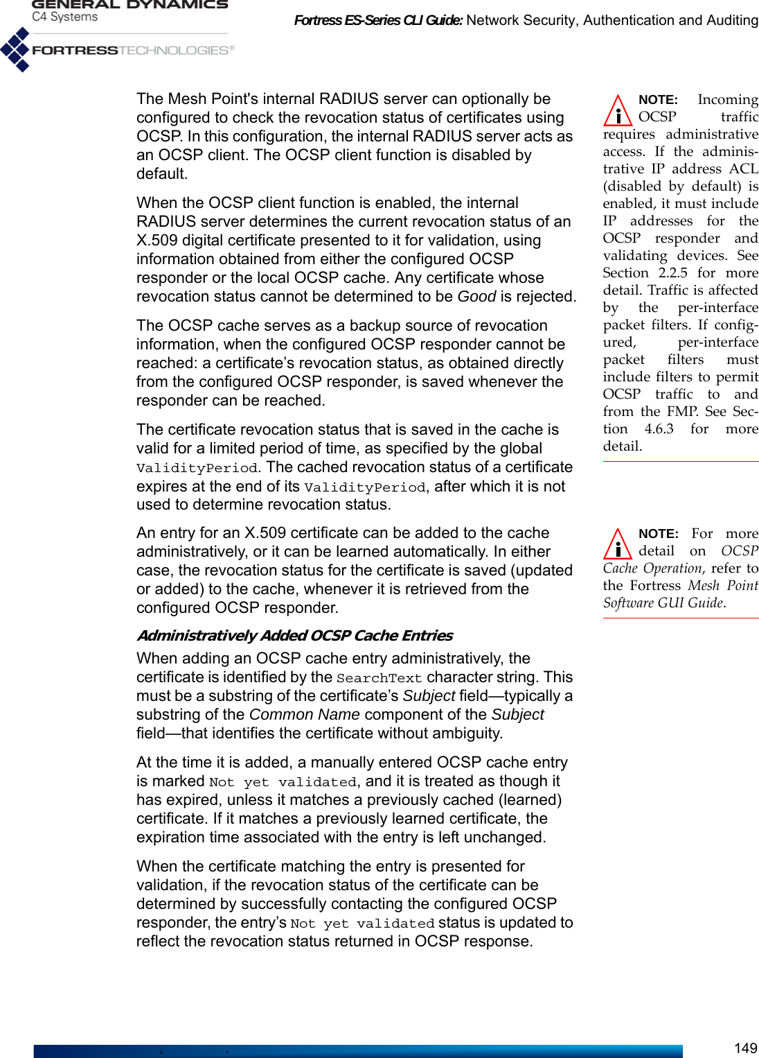 Fortress ES-Series CLI Guide: Network Security, Authentication and Auditing149NOTE: IncomingOCSP trafficrequires administrativeaccess. If the adminis-trative IP address ACL(disabled by default) isenabled, it must includeIP addresses for theOCSP responder andvalidating devices. SeeSection 2.2.5 for moredetail. Traffic is affectedby the per-interfacepacket filters. If config-ured, per-interfacepacket filters mustinclude filters to permitOCSP traffic to andfrom the FMP. See Sec-tion 4.6.3 for moredetail.The Mesh Point&apos;s internal RADIUS server can optionally be configured to check the revocation status of certificates using OCSP. In this configuration, the internal RADIUS server acts as an OCSP client. The OCSP client function is disabled by default.When the OCSP client function is enabled, the internal RADIUS server determines the current revocation status of an X.509 digital certificate presented to it for validation, using information obtained from either the configured OCSP responder or the local OCSP cache. Any certificate whose revocation status cannot be determined to be Good is rejected.The OCSP cache serves as a backup source of revocation information, when the configured OCSP responder cannot be reached: a certificate’s revocation status, as obtained directly from the configured OCSP responder, is saved whenever the responder can be reached.The certificate revocation status that is saved in the cache is valid for a limited period of time, as specified by the global ValidityPeriod. The cached revocation status of a certificate expires at the end of its ValidityPeriod, after which it is not used to determine revocation status. NOTE: For moredetail on OCSPCache Operation, refer tothe Fortress Mesh PointSoftware GUI Guide.An entry for an X.509 certificate can be added to the cache administratively, or it can be learned automatically. In either case, the revocation status for the certificate is saved (updated or added) to the cache, whenever it is retrieved from the configured OCSP responder.Administratively Added OCSP Cache EntriesWhen adding an OCSP cache entry administratively, the certificate is identified by the SearchText character string. This must be a substring of the certificate’s Subject field—typically a substring of the Common Name component of the Subject field—that identifies the certificate without ambiguity. At the time it is added, a manually entered OCSP cache entry is marked Not yet validated, and it is treated as though it has expired, unless it matches a previously cached (learned) certificate. If it matches a previously learned certificate, the expiration time associated with the entry is left unchanged.When the certificate matching the entry is presented for validation, if the revocation status of the certificate can be determined by successfully contacting the configured OCSP responder, the entry’s Not yet validated status is updated to reflect the revocation status returned in OCSP response.