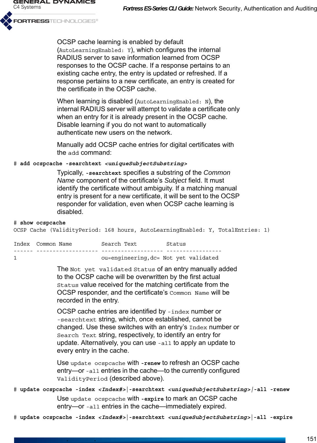 Fortress ES-Series CLI Guide: Network Security, Authentication and Auditing151OCSP cache learning is enabled by default (AutoLearningEnabled: Y), which configures the internal RADIUS server to save information learned from OCSP responses to the OCSP cache. If a response pertains to an existing cache entry, the entry is updated or refreshed. If a response pertains to a new certificate, an entry is created for the certificate in the OCSP cache. When learning is disabled (AutoLearningEnabled: N), the internal RADIUS server will attempt to validate a certificate only when an entry for it is already present in the OCSP cache. Disable learning if you do not want to automatically authenticate new users on the network.Manually add OCSP cache entries for digital certificates with the add command:# add ocspcache -searchtext &lt;uniqueSubjectSubstring&gt;Typically, -searchtext specifies a substring of the Common Name component of the certificate’s Subject field. It must identify the certificate without ambiguity. If a matching manual entry is present for a new certificate, it will be sent to the OCSP responder for validation, even when OCSP cache learning is disabled.# show ocspcacheOCSP Cache (ValidityPeriod: 168 hours, AutoLearningEnabled: Y, TotalEntries: 1)Index  Common Name         Search Text         Status------ ------------------- ------------------- -----------------1                          ou=engineering,dc= Not yet validatedThe Not yet validated Status of an entry manually added to the OCSP cache will be overwritten by the first actual Status value received for the matching certificate from the OCSP responder, and the certificate’s Common Name will be recorded in the entry. OCSP cache entries are identified by -index number or -searchtext string, which, once established, cannot be changed. Use these switches with an entry’s Index number or Search Text string, respectively, to identify an entry for update. Alternatively, you can use -all to apply an update to every entry in the cache.Use update ocspcache with -renew to refresh an OCSP cache entry—or -all entries in the cache—to the currently configured ValidityPeriod (described above). # update ocspcache -index &lt;Index#&gt;|-searchtext &lt;uniqueSubjectSubstring&gt;|-all -renewUse update ocspcache with -expire to mark an OCSP cache entry—or -all entries in the cache—immediately expired.# update ocspcache -index &lt;Index#&gt;|-searchtext &lt;uniqueSubjectSubstring&gt;|-all -expire