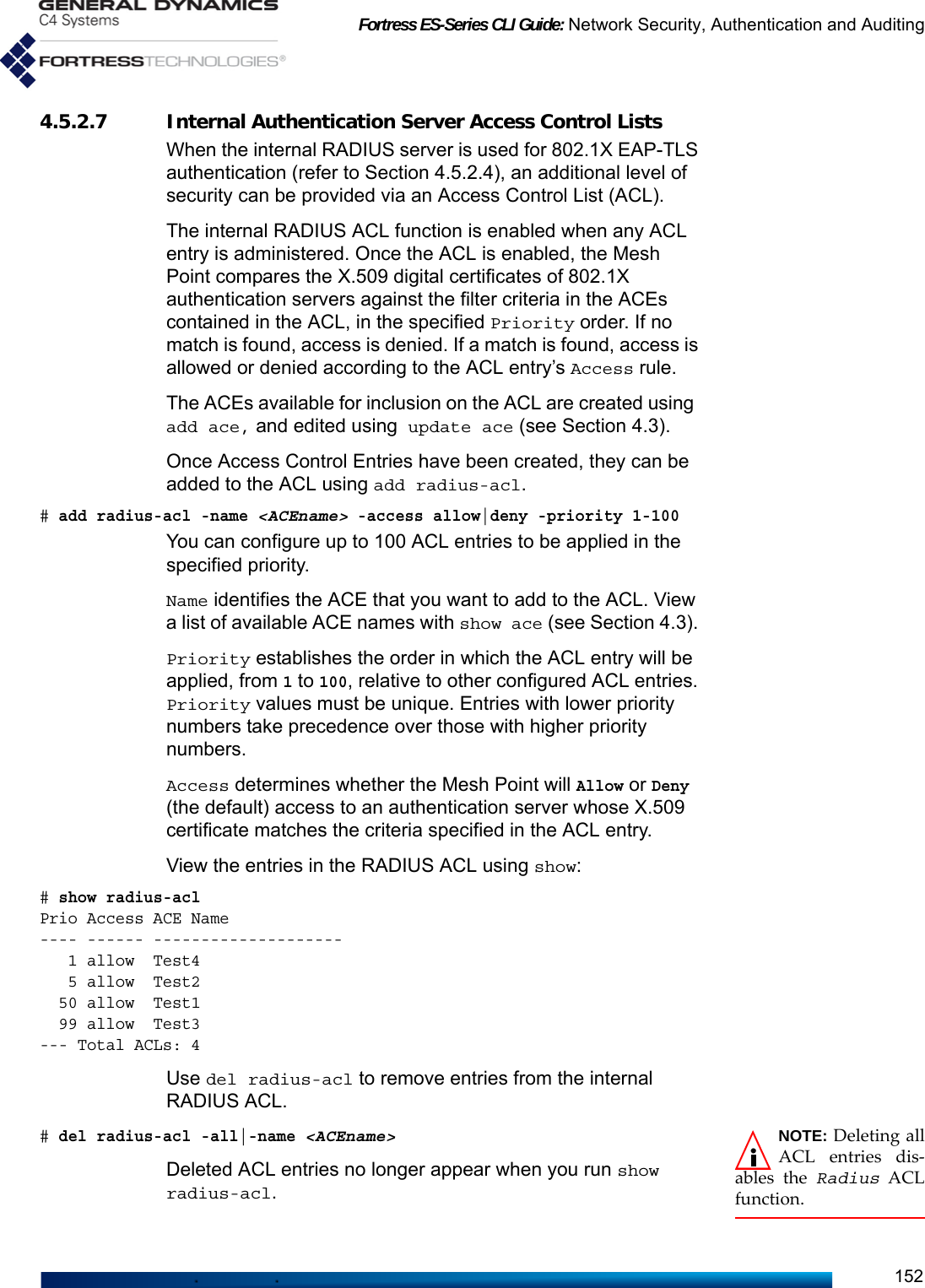 Fortress ES-Series CLI Guide: Network Security, Authentication and Auditing1524.5.2.7 Internal Authentication Server Access Control ListsWhen the internal RADIUS server is used for 802.1X EAP-TLS authentication (refer to Section 4.5.2.4), an additional level of security can be provided via an Access Control List (ACL). The internal RADIUS ACL function is enabled when any ACL entry is administered. Once the ACL is enabled, the Mesh Point compares the X.509 digital certificates of 802.1X authentication servers against the filter criteria in the ACEs contained in the ACL, in the specified Priority order. If no match is found, access is denied. If a match is found, access is allowed or denied according to the ACL entry’s Access rule.The ACEs available for inclusion on the ACL are created using add ace, and edited using update ace (see Section 4.3).Once Access Control Entries have been created, they can be added to the ACL using add radius-acl. # add radius-acl -name &lt;ACEname&gt; -access allow|deny -priority 1-100You can configure up to 100 ACL entries to be applied in the specified priority. Name identifies the ACE that you want to add to the ACL. View a list of available ACE names with show ace (see Section 4.3). Priority establishes the order in which the ACL entry will be applied, from 1 to 100, relative to other configured ACL entries. Priority values must be unique. Entries with lower priority numbers take precedence over those with higher priority numbers.Access determines whether the Mesh Point will Allow or Deny (the default) access to an authentication server whose X.509 certificate matches the criteria specified in the ACL entry.View the entries in the RADIUS ACL using show:# show radius-aclPrio Access ACE Name            ---- ------ --------------------   1 allow  Test4                  5 allow  Test2                 50 allow  Test1                 99 allow  Test3               --- Total ACLs: 4Use del radius-acl to remove entries from the internal RADIUS ACL.NOTE: Deleting allACL entries dis-ables the Radius ACLfunction.# del radius-acl -all|-name &lt;ACEname&gt;Deleted ACL entries no longer appear when you run show radius-acl.