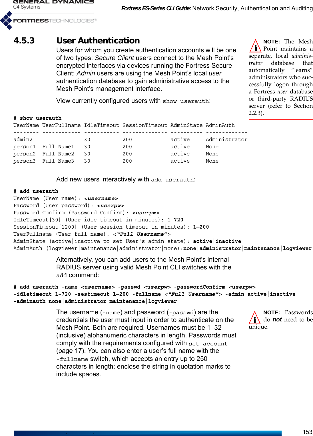 Fortress ES-Series CLI Guide: Network Security, Authentication and Auditing153NOTE: The MeshPoint maintains aseparate, local adminis-trator database thatautomatically “learns”administrators who suc-cessfully logon througha Fortress user databaseor third-party RADIUSserver (refer to Section2.2.3).4.5.3 User Authentication Users for whom you create authentication accounts will be one of two types: Secure Client users connect to the Mesh Point’s encrypted interfaces via devices running the Fortress Secure Client; Admin users are using the Mesh Point’s local user authentication database to gain administrative access to the Mesh Point’s management interface.View currently configured users with show userauth:# show userauthUserName UserFullname IdleTimeout SessionTimeout AdminState AdminAuth-------- ------------ ----------- -------------- ---------- -------------admin2                30          200            active     Administratorperson1  Full Name1   30          200            active     None    person2  Full Name2   30          200            active     Noneperson3  Full Name3   30          200            active     NoneAdd new users interactively with add userauth:# add userauthUserName (User name): &lt;username&gt;Password (User password): &lt;userpw&gt;Password Confirm (Password Confirm): &lt;userpw&gt;IdleTimeout[30] (User idle timeout in minutes): 1–720SessionTimeout[1200] (User session timeout in minutes): 1—200UserFullname (User full name): &lt;“Full Username”&gt;AdminState (active|inactive to set User&apos;s admin state): active|inactiveAdminAuth (logviewer|maintenance|administrator|none):none|administrator|maintenance|logviewerAlternatively, you can add users to the Mesh Point’s internal RADIUS server using valid Mesh Point CLI switches with the add command:# add userauth -name &lt;username&gt; -passwd &lt;userpw&gt; -passwordConfirm &lt;userpw&gt;-idletimeout 1–720 -sestimeout 1—200 -fullname &lt;“Full Username”&gt; -admin active|inactive-adminauth none|administrator|maintenance|logviewerNOTE: Passwordsdo  not need to beunique.The username (-name) and password (-passwd) are the credentials the user must input in order to authenticate on the Mesh Point. Both are required. Usernames must be 1–32 (inclusive) alphanumeric characters in length. Passwords must comply with the requirements configured with set account (page 17). You can also enter a user’s full name with the -fullname switch, which accepts an entry up to 250 characters in length; enclose the string in quotation marks to include spaces.