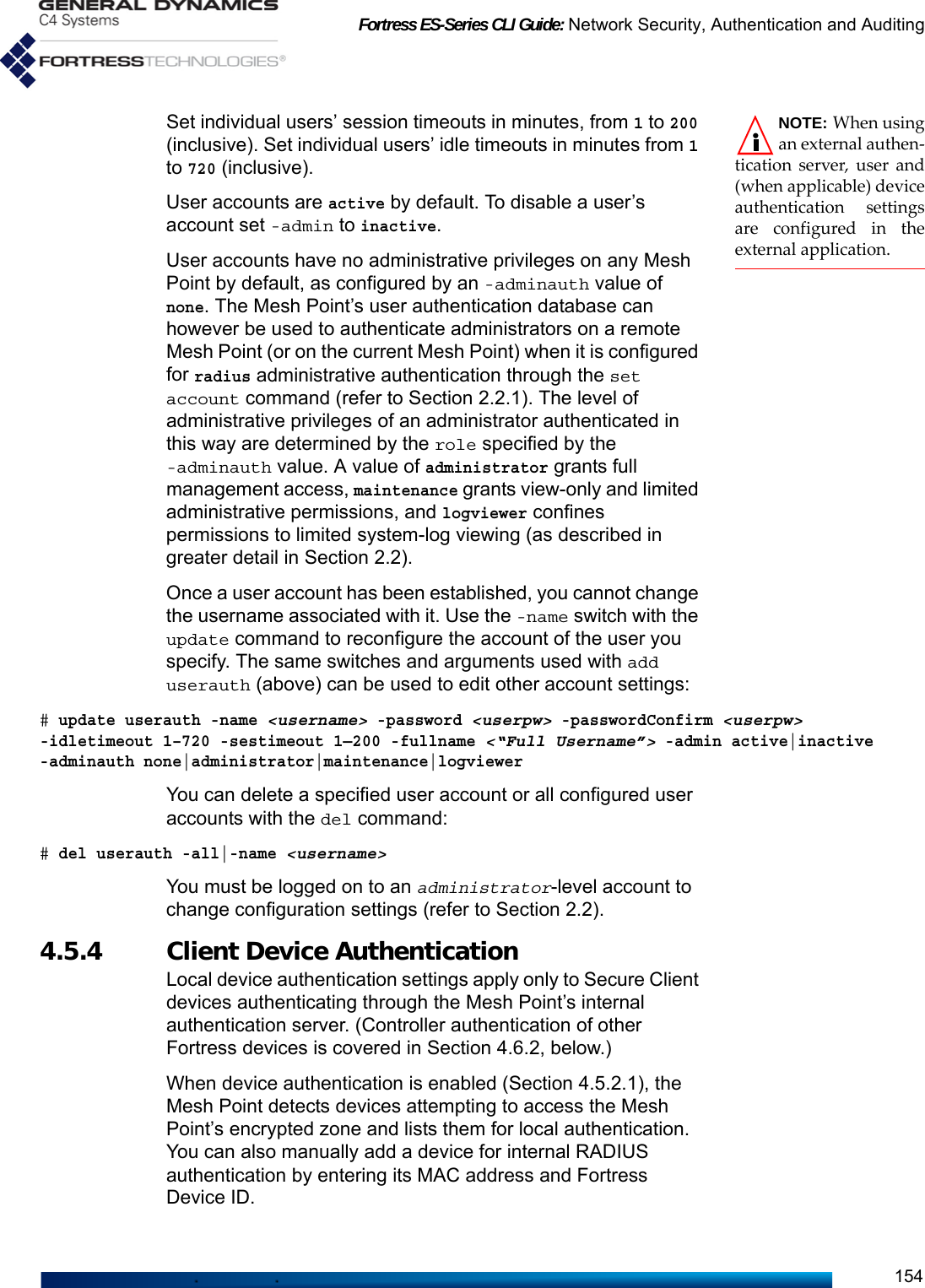 Fortress ES-Series CLI Guide: Network Security, Authentication and Auditing154NOTE: When usingan external authen-tication server, user and(when applicable) deviceauthentication settingsare configured in theexternal application.Set individual users’ session timeouts in minutes, from 1 to 200 (inclusive). Set individual users’ idle timeouts in minutes from 1 to 720 (inclusive).User accounts are active by default. To disable a user’s account set -admin to inactive.User accounts have no administrative privileges on any Mesh Point by default, as configured by an -adminauth value of none. The Mesh Point’s user authentication database can however be used to authenticate administrators on a remote Mesh Point (or on the current Mesh Point) when it is configured for radius administrative authentication through the set account command (refer to Section 2.2.1). The level of administrative privileges of an administrator authenticated in this way are determined by the role specified by the -adminauth value. A value of administrator grants full management access, maintenance grants view-only and limited administrative permissions, and logviewer confines permissions to limited system-log viewing (as described in greater detail in Section 2.2).Once a user account has been established, you cannot change the username associated with it. Use the -name switch with the update command to reconfigure the account of the user you specify. The same switches and arguments used with add userauth (above) can be used to edit other account settings:# update userauth -name &lt;username&gt; -password &lt;userpw&gt; -passwordConfirm &lt;userpw&gt; -idletimeout 1–720 -sestimeout 1—200 -fullname &lt;“Full Username”&gt; -admin active|inactive -adminauth none|administrator|maintenance|logviewerYou can delete a specified user account or all configured user accounts with the del command:# del userauth -all|-name &lt;username&gt;You must be logged on to an administrator-level account to change configuration settings (refer to Section 2.2).4.5.4 Client Device Authentication Local device authentication settings apply only to Secure Client devices authenticating through the Mesh Point’s internal authentication server. (Controller authentication of other Fortress devices is covered in Section 4.6.2, below.)When device authentication is enabled (Section 4.5.2.1), the Mesh Point detects devices attempting to access the Mesh Point’s encrypted zone and lists them for local authentication. You can also manually add a device for internal RADIUS authentication by entering its MAC address and Fortress Device ID.