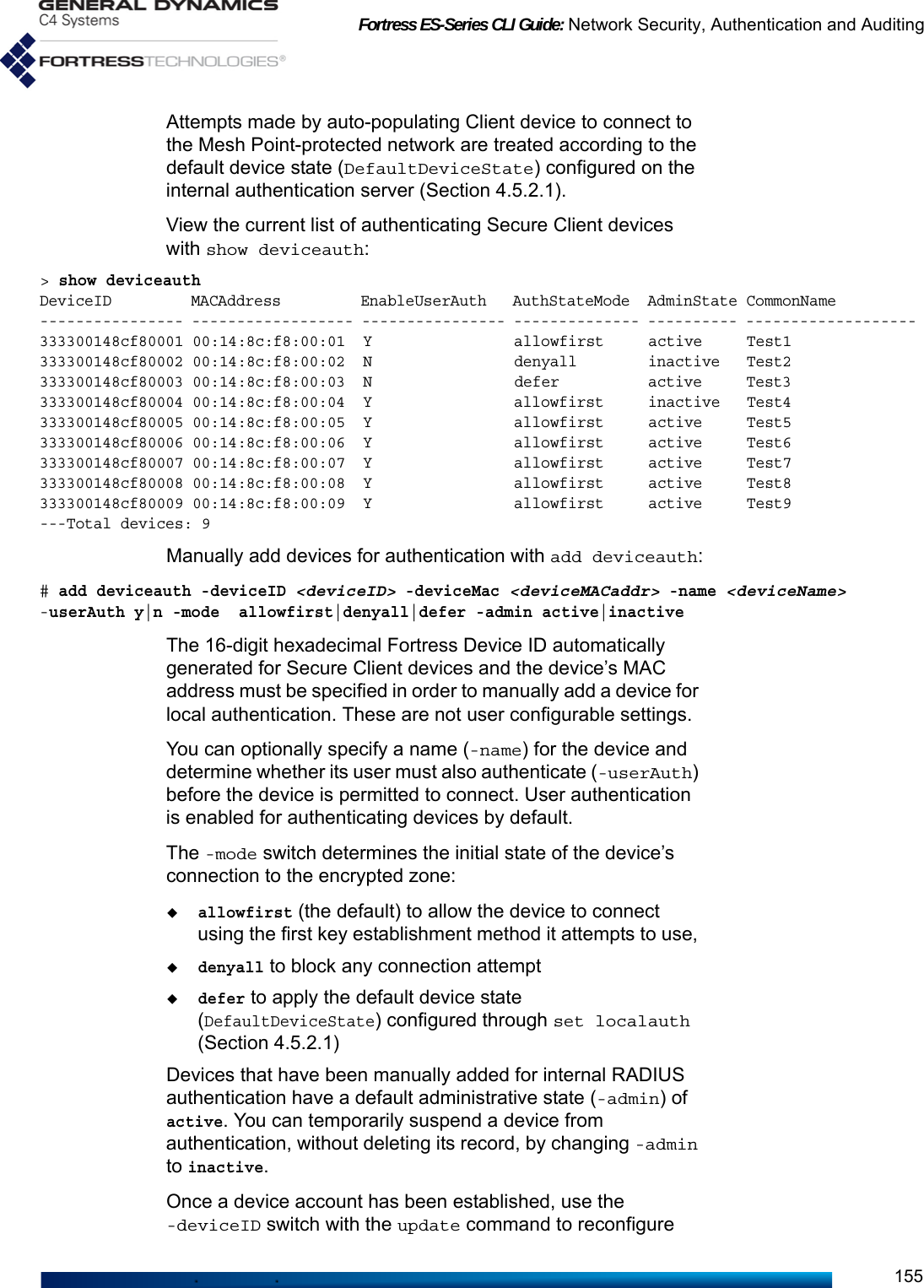 Fortress ES-Series CLI Guide: Network Security, Authentication and Auditing155Attempts made by auto-populating Client device to connect to the Mesh Point-protected network are treated according to the default device state (DefaultDeviceState) configured on the internal authentication server (Section 4.5.2.1).View the current list of authenticating Secure Client devices with show deviceauth:&gt; show deviceauthDeviceID         MACAddress         EnableUserAuth   AuthStateMode  AdminState CommonName          ---------------- ------------------ ---------------- -------------- ---------- ------------------- 333300148cf80001 00:14:8c:f8:00:01  Y                allowfirst     active     Test1               333300148cf80002 00:14:8c:f8:00:02  N                denyall        inactive   Test2               333300148cf80003 00:14:8c:f8:00:03  N                defer          active     Test3               333300148cf80004 00:14:8c:f8:00:04  Y                allowfirst     inactive   Test4               333300148cf80005 00:14:8c:f8:00:05  Y                allowfirst     active     Test5               333300148cf80006 00:14:8c:f8:00:06  Y                allowfirst     active     Test6               333300148cf80007 00:14:8c:f8:00:07  Y                allowfirst     active     Test7               333300148cf80008 00:14:8c:f8:00:08  Y                allowfirst     active     Test8               333300148cf80009 00:14:8c:f8:00:09  Y                allowfirst     active     Test9               ---Total devices: 9Manually add devices for authentication with add deviceauth:# add deviceauth -deviceID &lt;deviceID&gt; -deviceMac &lt;deviceMACaddr&gt; -name &lt;deviceName&gt; -userAuth y|n -mode  allowfirst|denyall|defer -admin active|inactiveThe 16-digit hexadecimal Fortress Device ID automatically generated for Secure Client devices and the device’s MAC address must be specified in order to manually add a device for local authentication. These are not user configurable settings.You can optionally specify a name (-name) for the device and determine whether its user must also authenticate (-userAuth) before the device is permitted to connect. User authentication is enabled for authenticating devices by default.The -mode switch determines the initial state of the device’s connection to the encrypted zone: allowfirst (the default) to allow the device to connect using the first key establishment method it attempts to use, denyall to block any connection attemptdefer to apply the default device state (DefaultDeviceState) configured through set localauth (Section 4.5.2.1)Devices that have been manually added for internal RADIUS authentication have a default administrative state (-admin) of active. You can temporarily suspend a device from authentication, without deleting its record, by changing -admin to inactive. Once a device account has been established, use the -deviceID switch with the update command to reconfigure 